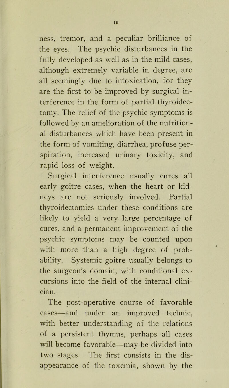 ness, tremor, and a peculiar brilliance of the eyes. The psychic disturbances in the fully developed as well as in the mild cases, although extremely variable in degree, are all seemingly due to intoxication, for they are the first to be improved by surgical in- terference in the form of partial thyroidec- tomy. The relief of the psychic symptoms is followed by an amelioration of the nutrition- al disturbances which have been present in the form of vomiting, diarrhea, profuse per- spiration, increased urinary toxicity, and rapid loss of weight. Surgical interference usually cures all early goitre cases, when the heart or kid- neys are not seriously involved. Partial thyroidectomies under these conditions are likely to yield a very large percentage of cures, and a permanent improvement of the psychic symptoms may be counted upon with more than a high degree of prob- ability. Systemic goitre usually belongs to the surgeon’s domain, with conditional ex- cursions into the field of the internal clini- cian. The oost-operative course of favorable cases—and under an improved technic, with better understanding of the relations of a persistent thymus, perhaps all cases will become favorable—may be divided into two stages. The first consists in the dis- appearance of the toxemia, shown by the