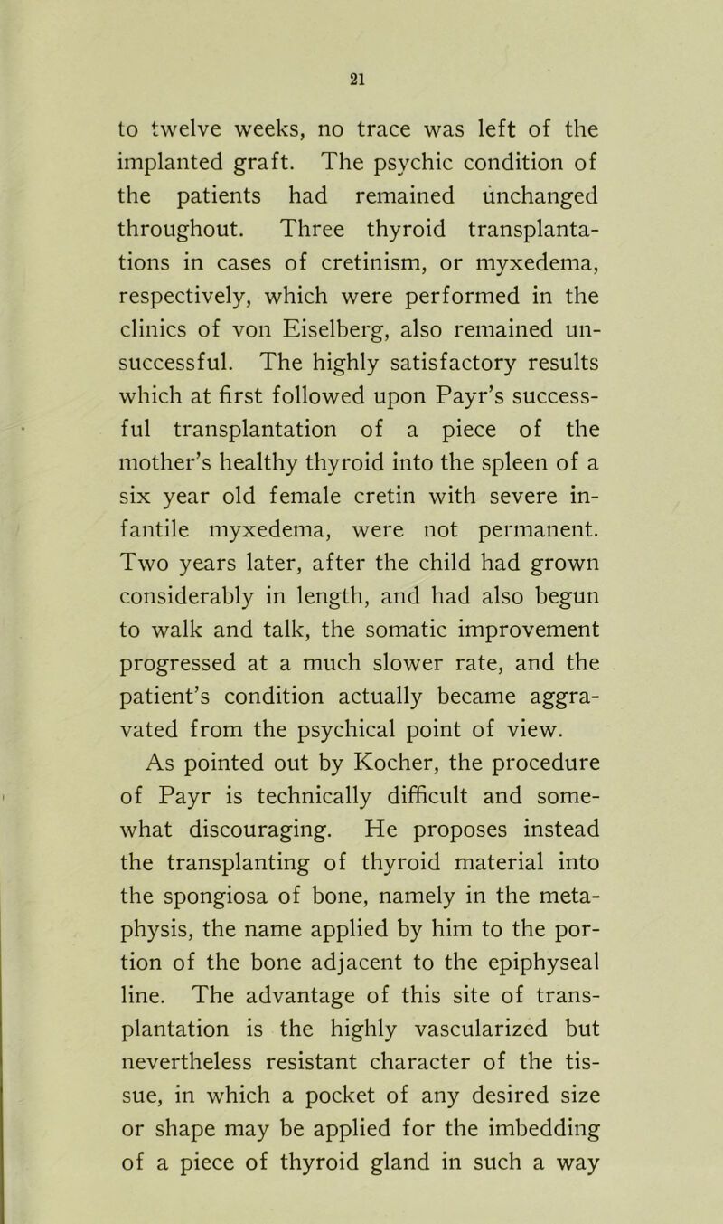 to twelve weeks, no trace was left of the implanted graft. The psychic condition of the patients had remained unchanged throughout. Three thyroid transplanta- tions in cases of cretinism, or myxedema, respectively, which were performed in the clinics of von Eiselberg, also remained un- successful. The highly satisfactory results which at first followed upon Payr’s success- ful transplantation of a piece of the mother’s healthy thyroid into the spleen of a six year old female cretin with severe in- fantile myxedema, were not permanent. Two years later, after the child had grown considerably in length, and had also begun to walk and talk, the somatic improvement progressed at a much slower rate, and the patient’s condition actually became aggra- vated from the psychical point of view. As pointed out by Kocher, the procedure of Payr is technically difficult and some- what discouraging. He proposes instead the transplanting of thyroid material into the spongiosa of bone, namely in the meta- physis, the name applied by him to the por- tion of the bone adjacent to the epiphyseal line. The advantage of this site of trans- plantation is the highly vascularized but nevertheless resistant character of the tis- sue, in which a pocket of any desired size or shape may be applied for the imbedding of a piece of thyroid gland in such a way
