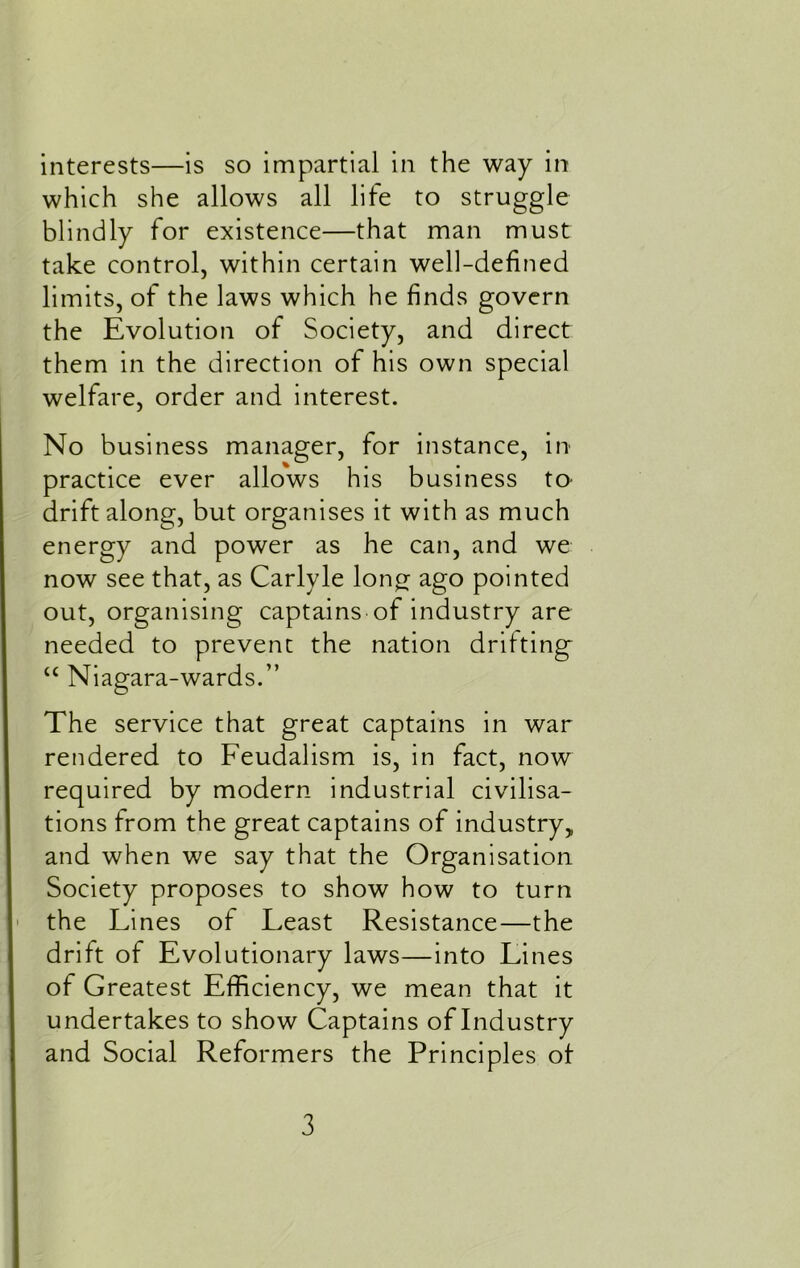 which she allows all life to struggle blindly for existence—that man must take control, within certain well-defined limits, of the laws which he finds govern the Evolution of Society, and direct them in the direction of his own special welfare, order and interest. No business manager, for instance, in- practice ever allows his business to drift along, but organises it with as much energy and power as he can, and we now see that, as Carlyle long ago pointed out, organising captains of industry are needed to prevent the nation drifting u Niagara-wards.” The service that great captains in war rendered to Feudalism is, in fact, now required by modern industrial civilisa- tions from the great captains of industry,, and when we say that the Organisation Society proposes to show how to turn the Lines of Least Resistance—the drift of Evolutionary laws—into Lines of Greatest Efficiency, we mean that it undertakes to show Captains of Industry and Social Reformers the Principles of 3