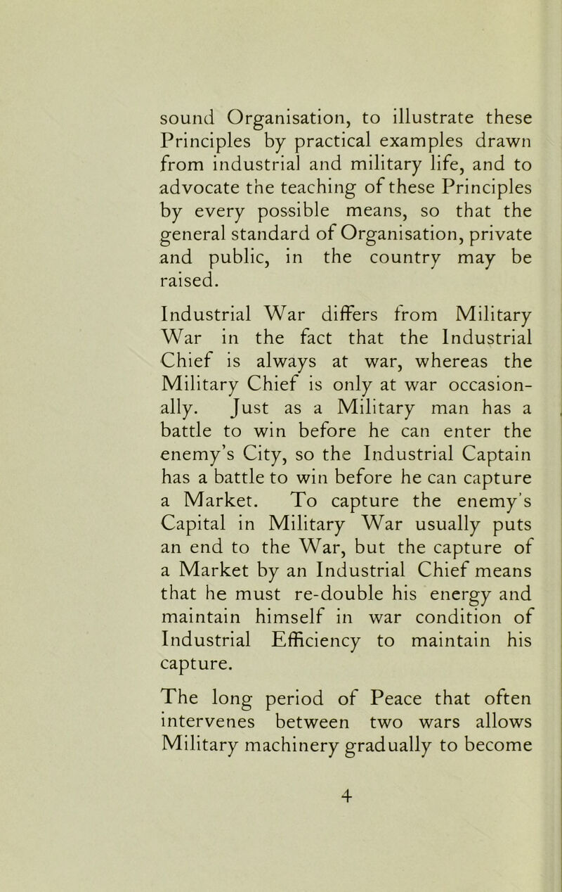 sound Organisation, to illustrate these Principles by practical examples drawn from industrial and military life, and to advocate the teaching of these Principles by every possible means, so that the general standard of Organisation, private and public, in the country may be raised. Industrial War differs from Military War in the fact that the Industrial Chief is always at war, whereas the Military Chief is only at war occasion- ally. Just as a Military man has a battle to win before he can enter the enemy’s City, so the Industrial Captain has a battle to win before he can capture a Market. To capture the enemy’s Capital in Military War usually puts an end to the War, but the capture of a Market by an Industrial Chief means that he must re-double his energy and maintain himself in war condition of Industrial Efficiency to maintain his capture. The long period of Peace that often intervenes between two wars allows Military machinery gradually to become