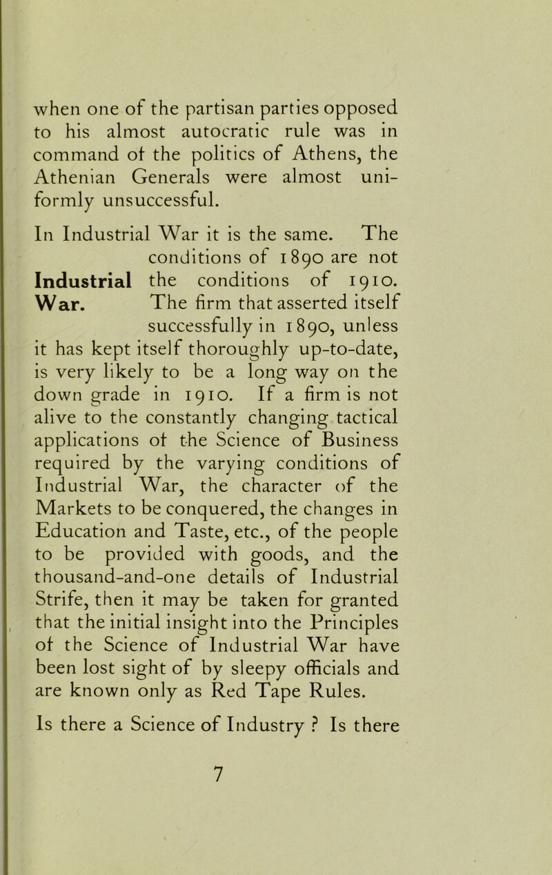 when one of the partisan parties opposed to his almost autocratic rule was in command of the politics of Athens, the Athenian Generals were almost uni- formly unsuccessful. In Industrial War it is the same. The conditions of 1890 are not Industrial the conditions of 1910. War. The firm that asserted itself successfully in 1890, unless it has kept itself thoroughly up-to-date, is very likely to be a long way on the down grade in 1910. If a firm is not alive to the constantly changing tactical applications of the Science of Business required by the varying conditions of Industrial War, the character of the Markets to be conquered, the changes in Education and Taste, etc., of the people to be provided with goods, and the thousand-and-one details of Industrial Strife, then it may be taken for granted that the initial insight into the Principles of the Science of Industrial War have been lost sight of by sleepy officials and are known only as Red Tape Rules. Is there a Science of Industry ? Is there