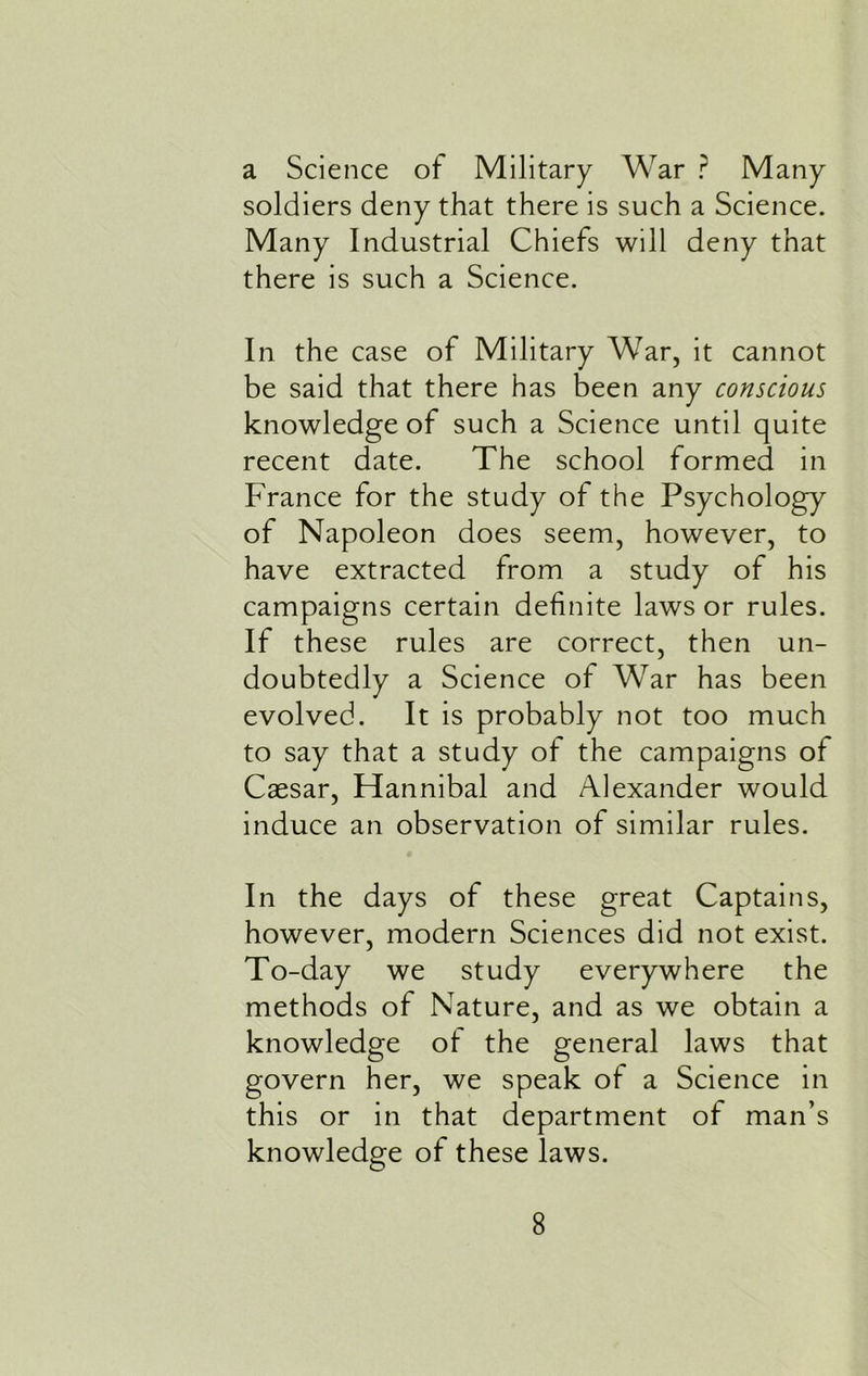 a Science of Military War ? Many soldiers deny that there is such a Science. Many Industrial Chiefs will deny that there is such a Science. In the case of Military War, it cannot be said that there has been any conscious knowledge of such a Science until quite recent date. The school formed in France for the study of the Psychology of Napoleon does seem, however, to have extracted from a study of his campaigns certain definite laws or rules. If these rules are correct, then un- doubtedly a Science of War has been evolved. It is probably not too much to say that a study of the campaigns of Caesar, Hannibal and Alexander would induce an observation of similar rules. In the days of these great Captains, however, modern Sciences did not exist. To-day we study everywhere the methods of Nature, and as we obtain a knowledge of the general laws that govern her, we speak of a Science in this or in that department of man’s knowledge of these laws.