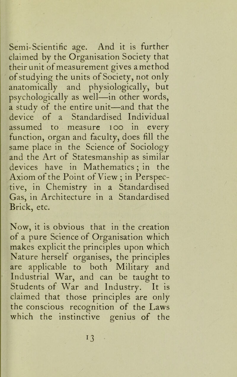 Semi-Scientific age. And it is further claimed by the Organisation Society that their unit of measurement gives a method of studying the units of Society, not only anatomically and physiologically, but psychologically as well—in other words, a study of the entire unit—and that the device of a Standardised Individual assumed to measure 100 in every function, organ and faculty, does fill the same place in the Science of Sociology and the Art of Statesmanship as similar devices have in Mathematics; in the Axiom of the Point of View ; in Perspec- tive, in Chemistry in a Standardised Gas, in Architecture in a Standardised Brick, etc. Now, it is obvious that in the creation of a pure Science of Organisation which makes explicit the principles upon which Nature herself organises, the principles are applicable to both Military and Industrial War, and can be taught to Students of War and Industry. It is claimed that those principles are only the conscious recognition of the Laws which the instinctive genius of the
