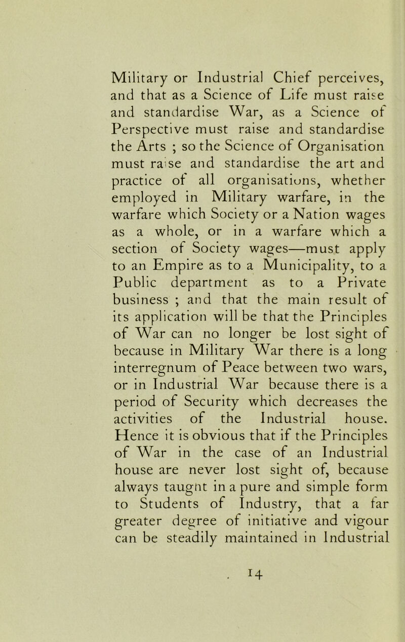 Military or Industrial Chief perceives, and that as a Science of Life must raise and standardise War, as a Science ot Perspective must raise and standardise the Arts ; so the Science of Organisation must raise and standardise the art and practice of all organisations, whether employed in Military warfare, in the warfare which Society or a Nation wages as a whole, or in a warfare which a section of Society wages—must apply to an Empire as to a Municipality, to a Public department as to a Private business ; and that the main result ot its application will be that the Principles of War can no longer be lost sight of because in Military War there is a long interregnum of Peace between two wars, or in Industrial War because there is a period of Security which decreases the activities of the Industrial house. Hence it is obvious that if the Principles of War in the case of an Industrial house are never lost sight of, because always taugnt in a pure and simple form to Students of Industry, that a far greater degree of initiative and vigour can be steadily maintained in Industrial