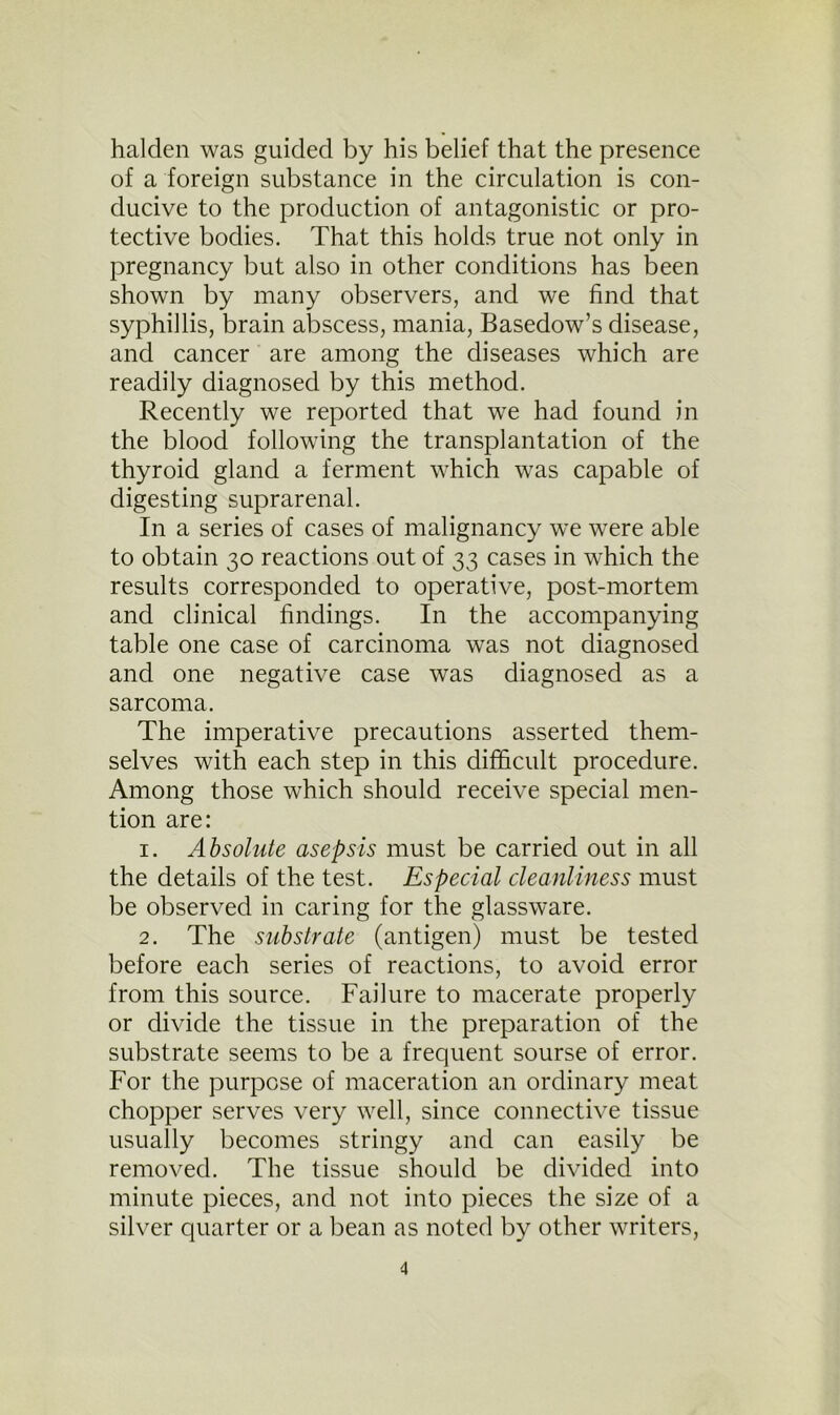 halclen was guided by his belief that the presence of a foreign substance in the circulation is con- ducive to the production of antagonistic or pro- tective bodies. That this holds true not only in pregnancy but also in other conditions has been shown by many observers, and we find that syphillis, brain abscess, mania, Basedow’s disease, and cancer are among the diseases which are readily diagnosed by this method. Recently we reported that we had found in the blood following the transplantation of the thyroid gland a ferment which was capable of digesting suprarenal. In a series of cases of malignancy we were able to obtain 30 reactions out of 33 cases in which the results corresponded to operative, post-mortem and clinical findings. In the accompanying table one case of carcinoma was not diagnosed and one negative case was diagnosed as a sarcoma. The imperative precautions asserted them- selves with each step in this difficult procedure. Among those which should receive special men- tion are: 1. Absolute asepsis must be carried out in all the details of the test. Especial cleanliness must be observed in caring for the glassware. 2. The substrate (antigen) must be tested before each series of reactions, to avoid error from this source. Failure to macerate properly or divide the tissue in the preparation of the substrate seems to be a frequent sourse of error. For the purpose of maceration an ordinary meat chopper serves very well, since connective tissue usually becomes stringy and can easily be removed. The tissue should be divided into minute pieces, and not into pieces the size of a silver quarter or a bean as noted by other writers,