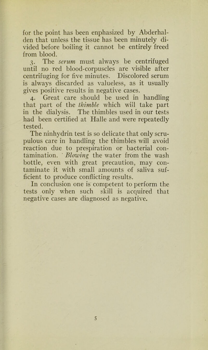 for the point has been enphasizecl by Abderhal- den that unless the tissue has been minutely di- vided before boiling it cannot be entirely freed from blood. 3. The serum must always be centrifuged until no red blood-corpuscles are visible after centrifuging for five minutes. Discolored serum is always discarded as valueless, as it usually gives positive results in negative cases. 4. Great care should be used in handling that part of the thimble which will take part in the dialysis. The thimbles used in our tests had been certified at Halle and were repeatedly tested. The ninhydrin test is so delicate that only scru- pulous care in handling the thimbles will avoid reaction due to prespiration or bacterial con- tamination. ' Blowing the water from the wash bottle, even with great precaution, may con- taminate it with small amounts of saliva suf- ficient to produce conflicting results. In conclusion one is competent to perform the tests only when such skill is acquired that negative cases are diagnosed as negative.