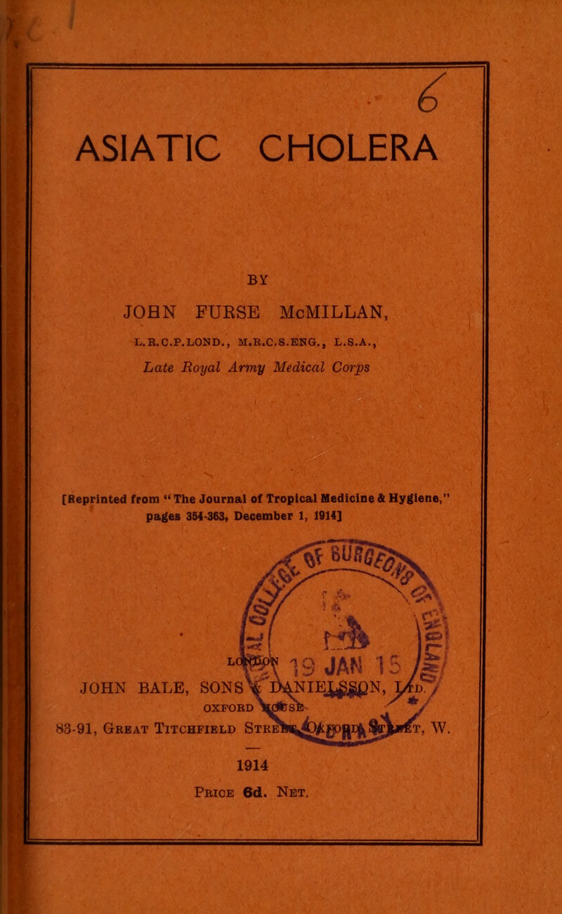 ASIATIC CHOLERA BY John furse McMillan, L.R.C.P.LOND., M.R.C.S.ENG., L.S.A., Late Royal Army Medical Corps [Reprinted from “The Journal of Tropical Medicine & Hygiene,” pages 354-363, December 1, 1914] JOHN BALE, SONS OXFORD 88-91, Great Titchfield St 1914 Price 6d. Net.