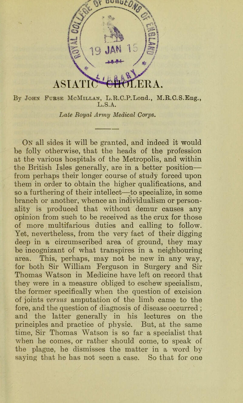 By John ASIATI Purse McMillan, L.R.C.P.Lond., M.R.C.S.Eng., L.S.A. Late Royal Army Medical Corps. On all sides it will be granted, and indeed it would be folly otherwise, that the heads of the profession at the various hospitals of the Metropolis, and within the British Isles generally, are in a better position— from perhaps their longer course of study forced upon them in order to obtain the higher qualifications, and so a furthering of their intellect—to specialize, in some branch or another, whence an individualism or person- ality is produced that without demur causes any opinion from such to be received as the crux for those of more multifarious duties and calling to follow. Yet, nevertheless, from the very fact of their digging deep in a circumscribed area of ground, they may be incognizant of what transpires in a neighbouring area. This, perhaps, may not be new in any way, for both Sir William Ferguson in Surgery and Sir Thomas Watson in Medicine have left on record that they were in a measure obliged to eschew specialism, the former specifically when the question of excision of joints versus amputation of the limb came to the fore, and the question of diagnosis of disease occurred ; and the latter generally in his lectures on the principles and practice of physic. But, at the same time, Sir Thomas Watson is so far a specialist that when he comes, or rather should come, to speak of the plague, he dismisses the matter in a word by saying that he has not seen a case. So that for one