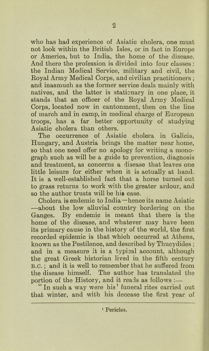 who has had experience of Asiatic cholera, one must not look within the British Isles, or in fact in Europe or America, but to India, the home of the disease. And there the profession is divided into four classes : the Indian Medical Service, military and civil, the Royal Army Medical Corps, and civilian practitioners ; and inasmuch as the former service deals mainly with natives, and the latter is stationary in one place, it stands that an officer of the Royal Army Medical Corps, located now in cantonment, then on the line of march and in camp, in medical charge of European troops, has a far better opportunity of studying Asiatic cholera than others. The occurrence of Asiatic cholera in Galicia, Hungary, and Austria brings the matter near home, so that one need offer no apology for writing a mono- graph such as will be a guide to prevention, diagnosis and treatment, as concerns a disease that leaves one little leisure for either when it is actually at hand. It is a well-established fact that a horse turned out to grass returns to work with the greater ardour, and so the author trusts will be his case. Cholera is endemic to India—hence its name Asiatic —about the low alluvial country bordering on the Ganges. By endemic is meant that there is the home of the disease, and whatever may have been its primary cause in the history of the world, the first recorded epidemic is that which occurred at Athens, known as the Pestilence, and described by Thucydides ; and in a measure it is a typical account, although the great Greek historian lived in the fifth century B.C.; and it is well to remember that he suffered from the disease himself. The author has translated the portion of the History, and it reals as follows :— “ In such a way were his 1 funeral rites carried out that winter, and with his decease the first year of 1 Pericles.