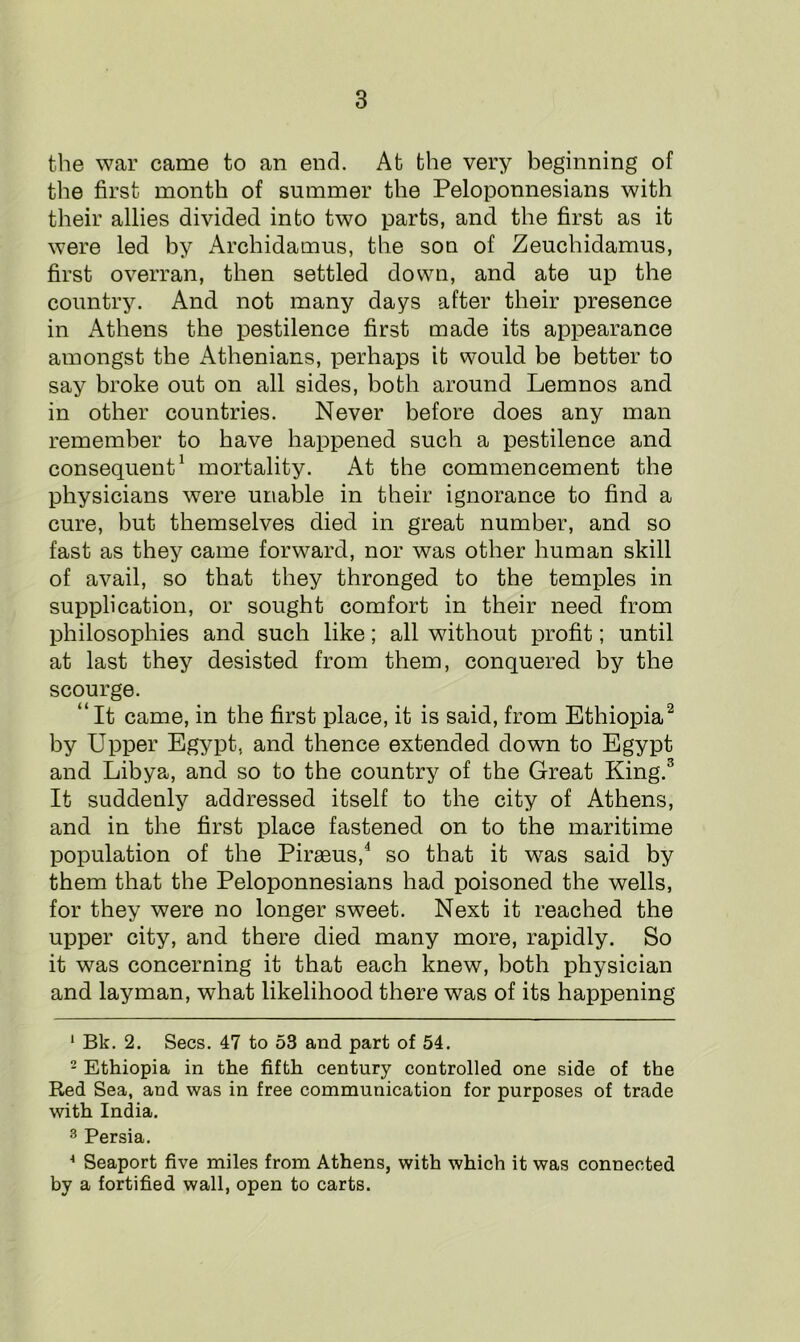 the war came to an end. At the very beginning of the first month of summer the Peloponnesians with their allies divided into two parts, and the first as it were led by Archidamus, the son of Zeuchidamus, first overran, then settled down, and ate up the country. And not many days after their presence in Athens the pestilence first made its appearance amongst the Athenians, perhaps it would be better to say broke out on all sides, both around Lemnos and in other countries. Never before does any man remember to have happened such a pestilence and consequent1 mortality. At the commencement the physicians were unable in their ignorance to find a cure, but themselves died in great number, and so fast as they came forward, nor was other human skill of avail, so that they thronged to the temples in supplication, or sought comfort in their need from philosophies and such like; all without profit; until at last they desisted from them, conquered by the scourge. “ It came, in the first place, it is said, from Ethiopia2 by Upper Egypt, and thence extended down to Egypt and Libya, and so to the country of the Great King.3 It suddenly addressed itself to the city of Athens, and in the first place fastened on to the maritime population of the Piraeus,4 so that it was said by them that the Peloponnesians had poisoned the wells, for they were no longer sweet. Next it reached the upper city, and there died many more, rapidly. So it was concerning it that each knew, both physician and layman, what likelihood there was of its happening 1 Bk. 2. Secs. 47 to 53 and part of 54. 2 Ethiopia in the fifth century controlled one side of the Red Sea, and was in free communication for purposes of trade with India. 3 Persia. 4 Seaport five miles from Athens, with which it was connected by a fortified wall, open to carts.