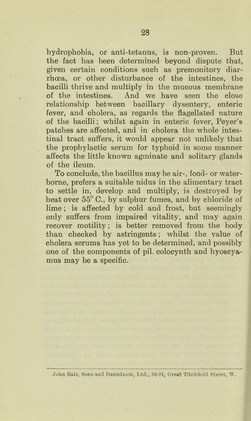 hydrophobia, or anti-tetanus, is non-proven. But the fact has been determined beyond dispute that, given certain conditions such as premonitory diar- rhoea, or other disturbance of the intestines, the bacilli thrive and multiply in the mucous membrane of the intestines. And we have seen the close relationship between bacillary dysentery, enteric fever, and cholera, as regards the flagellated nature of the bacilli; whilst again in enteric fever, Peyer’s patches are affected, and in cholera the whole intes- tinal tract suffers, it would appear not unlikely that the prophylactic serum for typhoid in some manner affects the little known agminate and solitary glands of the ileum. To conclude, the bacillus may be air-, food- or water- borne, prefers a suitable nidus in the alimentary tract to settle in, develop and multiply, is destroyed by heat over 55° C., by sulphur fumes, and by chloride of lime ; is affected by cold and frost, but seemingly only suffers from impaired vitality, and may again recover motility; is better removed from the body than checked by astringents; whilst the value of cholera serums has yet to be determined, and possibly one of the components of pil. colocynth and hyoscya- mus may be a specific. John Bale, Sons and Danielsson, Ltd., 83-01, Great Titchlield Street, W.