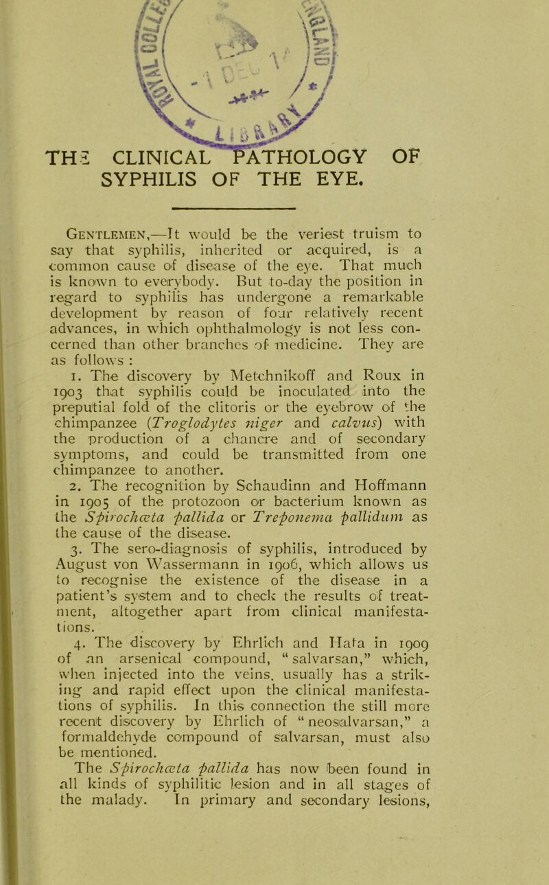 TH2 CLINICAL SYPHILIS OF THE EYE. Gentlemen,—It would be the veriest truism to say that syphilis, inherited or acquired, is a common cause of disease of the eye. That much is known to everybody. But to-day the position in regard to syphilis has undergone a remarkable development by reason of four relatively recent advances, in which ophthalmology is not less con- cerned than other branches of- medicine. They are as follows : 1. The discovery by Metchnikoff and Roux in 1903 that syphilis could be inoculated into the preputial fold of the clitoris or the eyebrow of the chimpanzee (Troglodytes niger and calvus) with the production of a chancre and of secondary symptoms, and could be transmitted from one chimpanzee to another. 2. The recognition by Schaudinn and Hoffmann in 1905 of the protozoon or bacterium known as the Spirochceta pallida or Treponema pallidum as the cause of the disease. 3. The sero-diagnosis of syphilis, introduced by August von Wassermann in 1906, which allows us to recognise the existence of the disease in a patient’s system and to check the results of treat- ment, altogether apart from clinical manifesta- tions. 4. The discovery by Ehrlich and Hat a in 1909 of an arsenical compound, “salvarsan,” which, when injected into the veins, usually has a strik- ing and rapid effect upon the clinical manifesta- tions of syphilis. In this connection the still more recent discovery by Ehrlich of “ neosalvarsan,” a formaldehyde compound of salvarsan, must also be mentioned. The Spirochceta pallida has now been found in all kinds of syphilitic lesion and in all stages of the malady. In primary and secondary lesions,