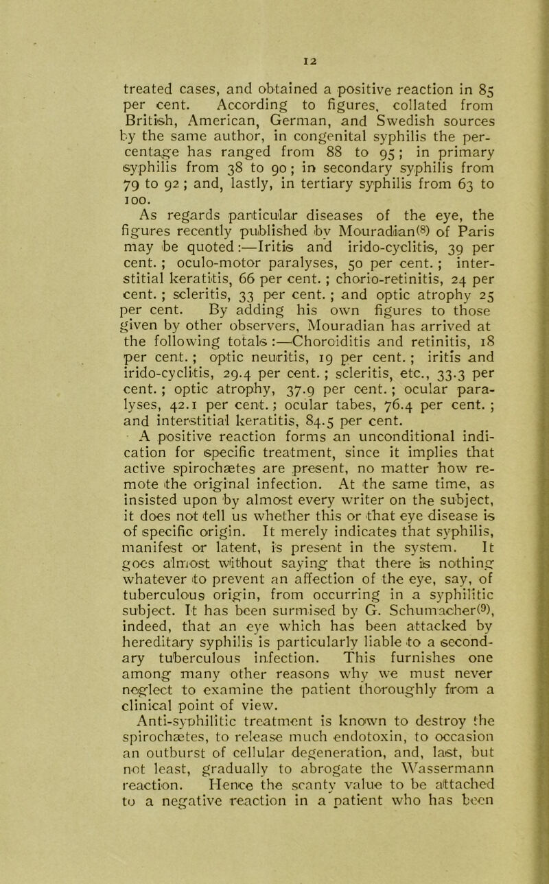 treated cases, and obtained a positive reaction in 85 per cent. According to figures, collated from British, American, German, and Swedish sources by the same author, in congenital syphilis the per- centage has ranged from 88 to 95; in primary syphilis from 38 to 90 ; in secondary syphilis from 79 to 92 ; and, lastly, in tertiary syphilis from 63 to 100. As regards particular diseases of the eye, the figures recently published bv Mouradian(8) of Paris may be quoted:—Iritis and irido-cyclitis, 39 per cent. ; oculo-motor paralyses, 50 per cent. ; inter- stitial keratitis, 66 per cent. ; chorio-retinitis, 24 per cent. ; scleriti9, 33 per cent. ; and optic atrophy 25 per cent. By adding his own figures to those given by other observers, Mouradian has arrived at the following totals :—Choroiditis and retinitis, 18 per cent. ; optic neuritis, 19 per cent. ; iritis and irido-cyclitis, 29.4 per cent. ; scleritis, etc., 33.3 per cent. ; optic atrophy, 37.9 per cent. ; ocular para- lyses, 42.1 per cent.; ocular tabes, 76.4 per cent.; and interstitial keratitis, 84.5 per cent. A positive reaction forms an unconditional indi- cation for specific treatment, since it implies that active spirochaetes are present, no matter how re- mote the original infection. At the same time, as insisted upon by almost every writer on the subject, it does not tell us whether this or that eye disease is of specific origin. It merely indicates that syphilis, manifest or latent, is present in the system. It goes almost without saying that there is nothing whatever to prevent an affection of the eye, say, of tuberculous origin, from occurring in a syphilitic subject. It has been surmised by G. Schumacher!9), indeed, that an eye which has been attacked by hereditary syphilis is particularly liable to a second- ary tuberculous infection. This furnishes one among many other reasons why we must never neglect to examine the patient thoroughly from a clinical point of view. Anti-syphilitic treatment is known to destroy the spirochaetes, to release much endotoxin, to occasion an outburst of cellular degeneration, and, last, but not least, gradually to abrogate the Wassermann reaction. Hence the scanty value to be attached to a negative reaction in a patient who has been