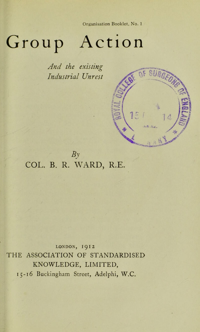 Group Action And the existing Industrial Unrest By COL. B. R. WARD, R.E. LONDON, I9I2 THE ASSOCIATION OF STANDARDISED KNOWLEDGE, LIMITED, 15-16 Buckingham Street, Adelphi, W.C.