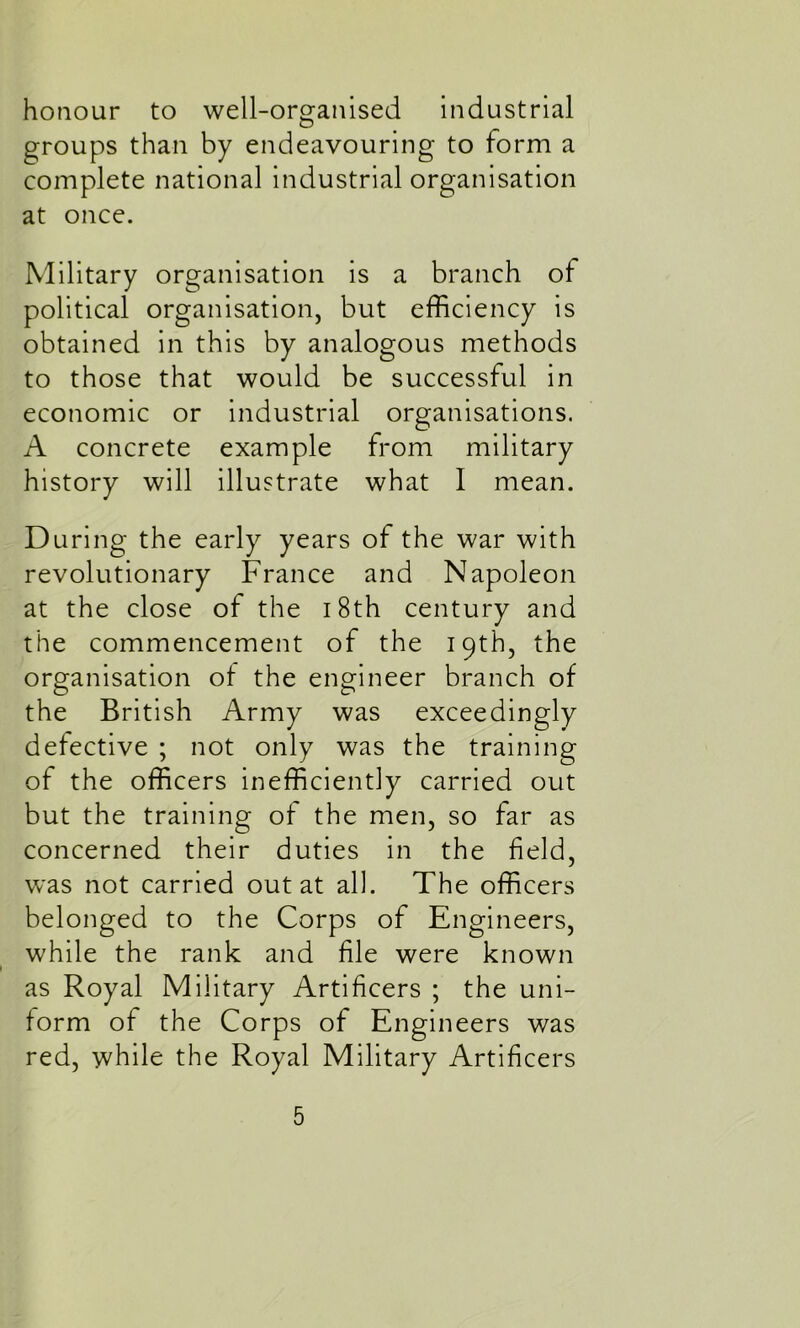 honour to well-organised industrial groups than by endeavouring to form a complete national industrial organisation at once. Military organisation is a branch of political organisation, but efficiency is obtained in this by analogous methods to those that would be successful in economic or industrial organisations. A concrete example from military history will illustrate what I mean. During the early years of the war with revolutionary France and Napoleon at the close ol the 18th century and the commencement of the 19th, the organisation of the engineer branch of the British Army was exceedingly detective ; not only was the training of the officers inefficiently carried out but the training of the men, so far as concerned their duties in the field, was not carried out at all. The officers belonged to the Corps of Engineers, while the rank and file were known as Royal Military Artificers ; the uni- form of the Corps of Engineers was red, while the Royal Military Artificers