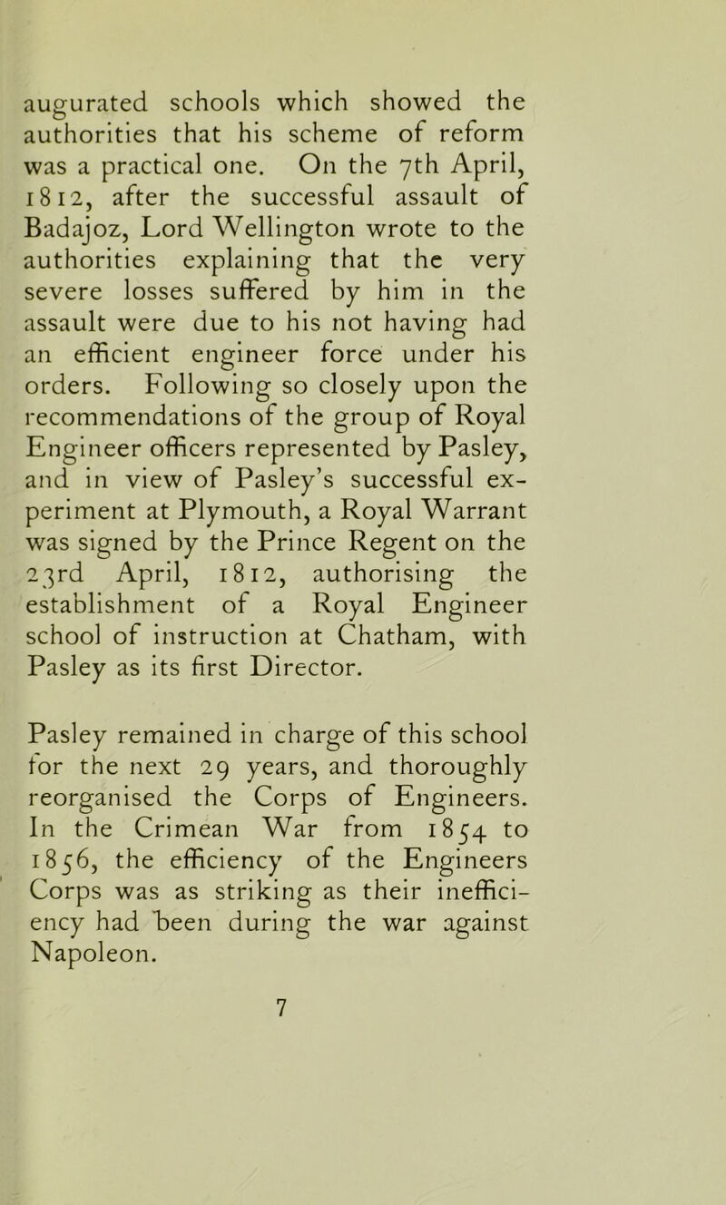 augurated schools which showed the authorities that his scheme of reform was a practical one. On the 7th April, 1812, after the successful assault of Badajoz, Lord Wellington wrote to the authorities explaining that the very severe losses suffered by him in the assault were due to his not having had an efficient engineer force under his orders. Following so closely upon the recommendations ol the group of Royal Engineer officers represented by Pasley, and in view of Pasley’s successful ex- periment at Plymouth, a Royal Warrant was signed by the Prince Regent on the 23rd April, 1812, authorising the establishment of a Royal Engineer school of instruction at Chatham, with Pasley as its first Director. Pasley remained in charge of this school tor the next 29 years, and thoroughly reorganised the Corps of Engineers. In the Crimean War from 1854 to 1856, the efficiency of the Engineers Corps was as striking as their ineffici- ency had been during the war against Napoleon.