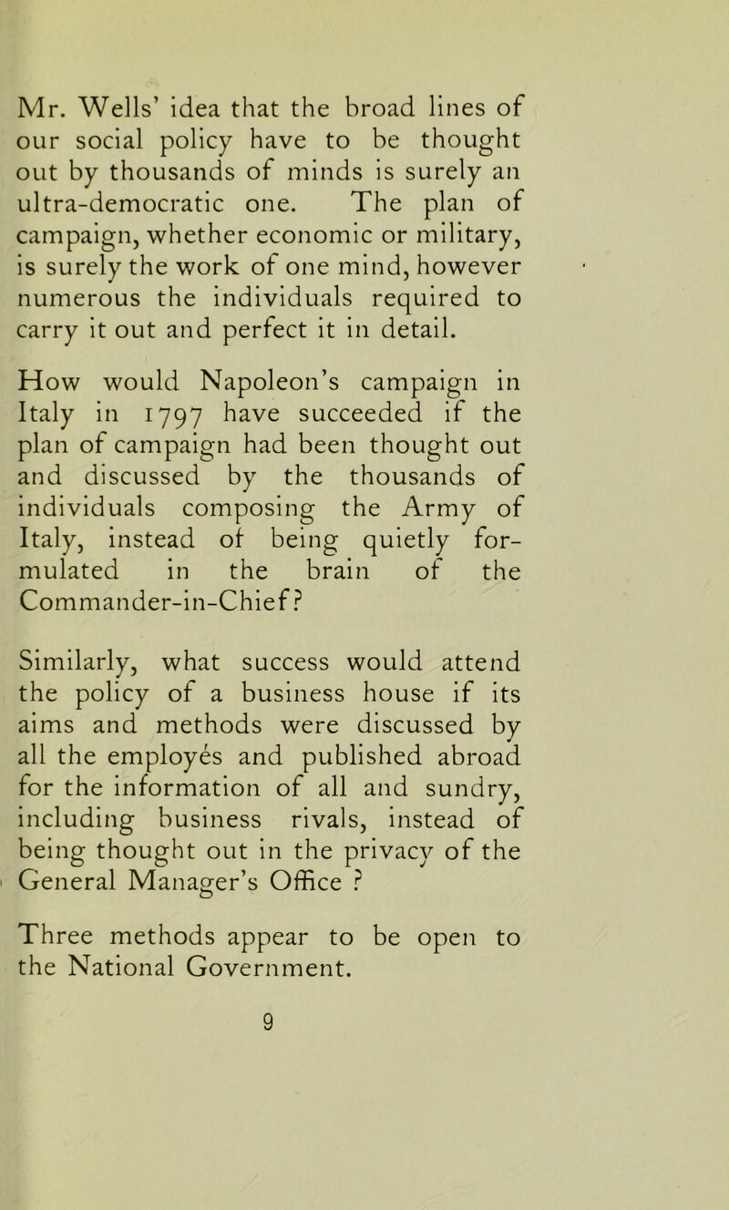 Mr. Wells’ idea that the broad lines of our social policy have to be thought out by thousands of minds is surely an ultra-democratic one. The plan of campaign, whether economic or military, is surely the work of one mind, however numerous the individuals required to carry it out and perfect it in detail. How would Napoleon’s campaign in Italy in 1797 have succeeded if the plan of campaign had been thought out and discussed by the thousands of individuals composing the Army of Italy, instead of being quietly for- mulated in the brain of the Commander-in-Chief ? Similarly, what success would attend the policy of a business house if its aims and methods were discussed by all the employes and published abroad for the information of all and sundry, including business rivals, instead of being thought out in the privacy of the General Manager’s Office ? Three methods appear to be open to the National Government.