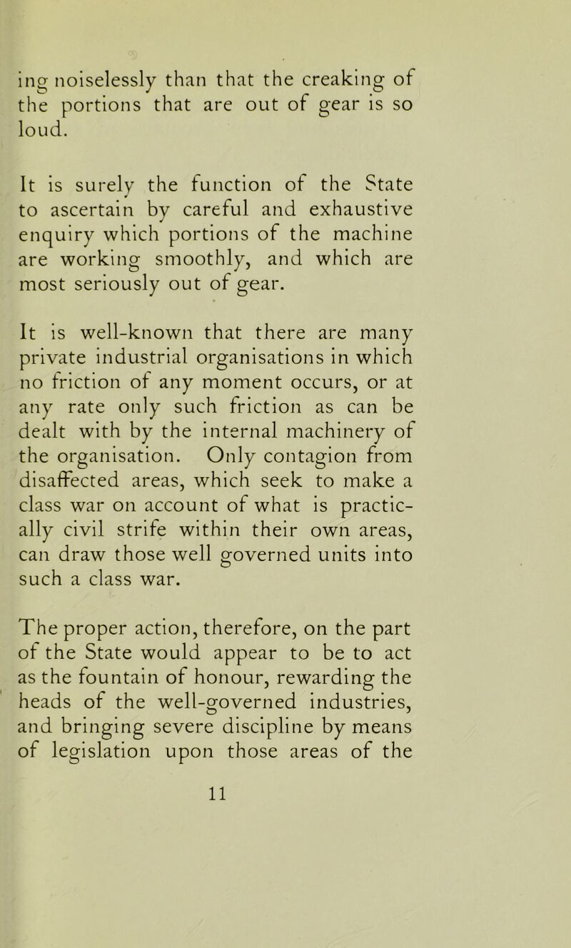ing noiselessly than that the creaking of the portions that are out of gear is so loud. It is surely the function of the State to ascertain by careful and exhaustive enquiry which portions of the machine are working smoothly, and which are most seriously out of gear. It is well-known that there are many private industrial organisations in which no friction of any moment occurs, or at any rate only such friction as can be dealt with by the internal machinery of the organisation. Only contagion from disaffected areas, which seek to make a class war on account of what is practic- ally civil strife within their own areas, can draw those well governed units into such a class war. The proper action, therefore, on the part of the State would appear to be to act as the fountain of honour, rewarding the heads of the well-governed industries, and bringing severe discipline by means of legislation upon those areas of the