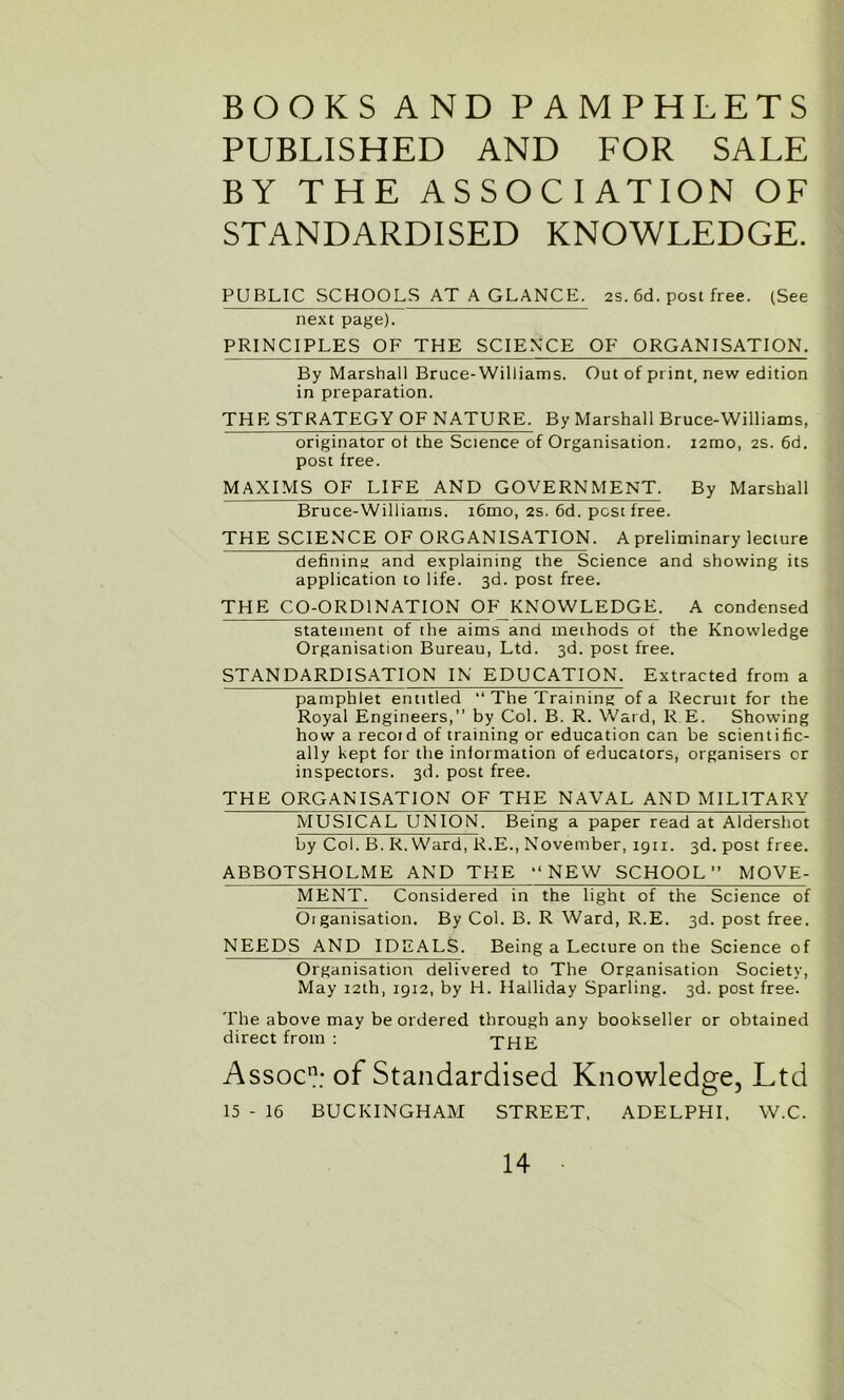 BOOKS AND PAMPHLETS PUBLISHED AND FOR SALE BY THE ASSOCIATION OF STANDARDISED KNOWLEDGE. PUBLIC SCHOOLS AT A GLANCE. 2s. 6d. post free. (See next page). PRINCIPLES OF THE SCIENCE OF ORGANISATION. By Marshall Bruce-Williams. Out of print, new edition in preparation. THE STRATEGY OF NATURE. By Marshall Bruce-Williams, originator ol the Science of Organisation. i2mo, 2s. 6d. post free. MAXIMS OF LIFE AND GOVERNMENT. By Marshall Bruce-Williams. i6mo, 2s. 6d. post free. THE SCIENCE OF ORGANISATION. A preliminary lecture defining and explaining the Science and showing its application to life. 3d. post free. THE CO-ORDINATION OF KNOWLEDGE. A condensed statement of the aims and methods ot the Knowledge Organisation Bureau, Ltd. 3d. post free. STANDARDISATION IN EDUCATION. Extracted from a pamphlet entitled “The Training of a Recruit for the Royal Engineers,” by Col. B. R. Ward, R E. Showing how a recoid of training or education can be scientific- ally kept for the information of educators, organisers or inspectors. 3d. post free. THE ORGANISATION OF THE NAVAL AND MILITARY MUSICAL UNION. Being a paper read at Aldershot by Col. B. R. Ward, R.E., November, 1911. 3d. post free. ABBOTSHOLME AND THE “NEW SCHOOL” MOVE- MENT. Considered in the light of the Science of Oiganisation. By Col. B. R Ward, R.E. 3d. post free. NEEDS AND IDEALS. Being a Lecture on the Science of Organisation delivered to The Organisation Society, May 12th, 1912, by H. Halliday Sparling. 3d. post free. The above may be ordered through any bookseller or obtained direct from : THE Assoc11; of Standardised Knowledge, Ltd 15 - 16 BUCKINGHAM STREET, ADELPHI, W.C.