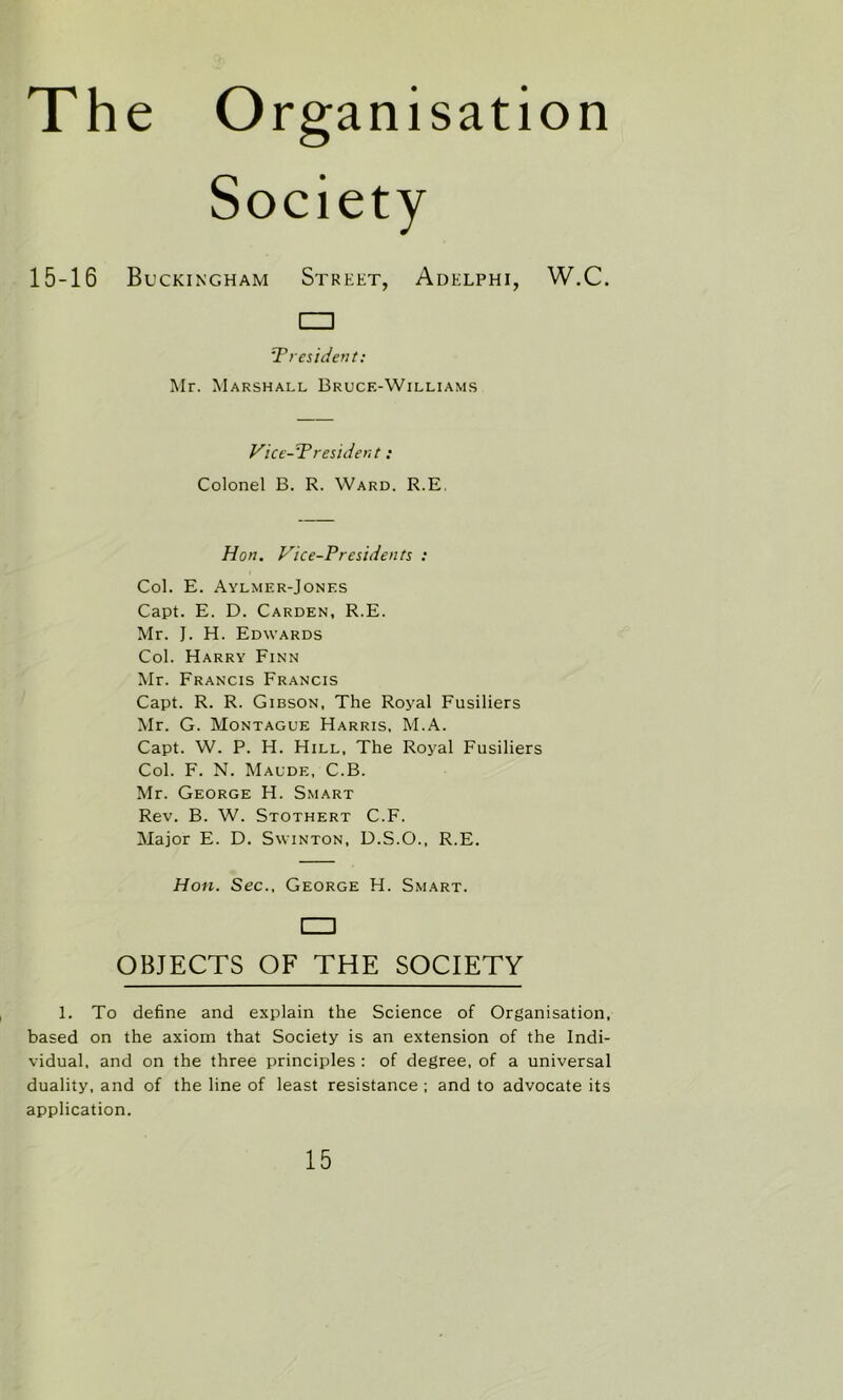 Society 15-16 Buckingham Street, Adelphi, W.C. □ President: Mr. Marshall Brucf.-Williams Vice-President : Colonel B. R. Ward. R.E, Hon. Vice-Presidents : Col. E. Aylmer-Jones Capt. E. D. Carden, R.E. Mr. J. H. Edwards Col. Harry Finn Mr. Francis Francis Capt. R. R. Gibson, The Royal Fusiliers Mr. G. Montague Harris, M.A. Capt. W. P. H. Hill, The Royal Fusiliers Col. F. N. Maude, C.B. Mr. George H. Smart Rev. B. W. Stothert C.F. Major E. D. Swinton, D.S.O., R.E. Hon. Sec., George H. Smart. [=□ OBJECTS OF THE SOCIETY 1. To define and explain the Science of Organisation, based on the axiom that Society is an extension of the Indi- vidual, and on the three principles: of degree, of a universal duality, and of the line of least resistance ; and to advocate its application.