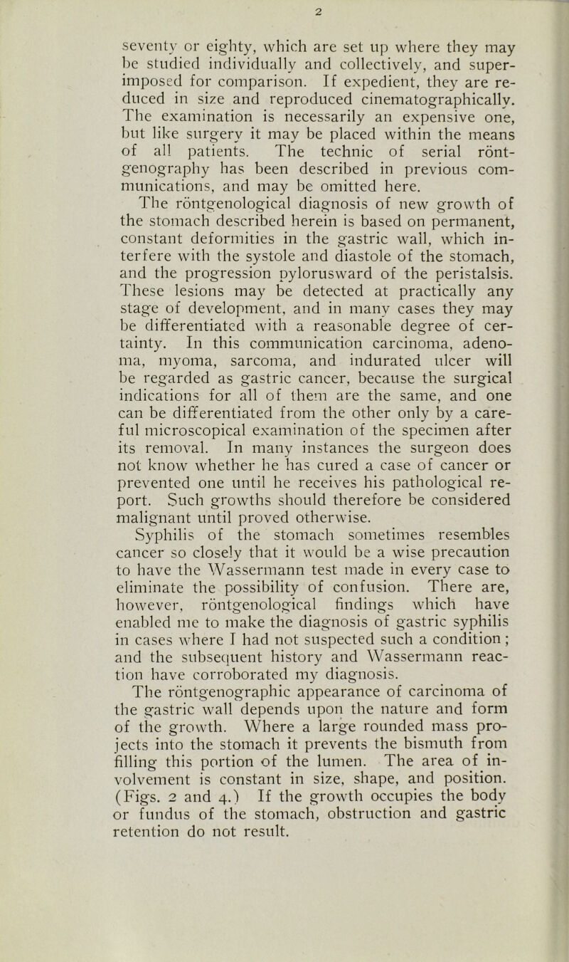 seventy or eighty, which are set up where they may be studied individually and collectively, and super- imposed for comparison. If expedient, they are re- duced in size and reproduced cinematographicallv. The examination is necessarily an expensive one, but like surgery it may be placed within the means of all patients. The technic of serial ront- genography has been described in previous com- munications, and may be omitted here. The rontgenological diagnosis of new growth of the stomach described herein is based on permanent, constant deformities in the gastric wall, which in- terfere with the systole and diastole of the stomach, and the progression pylorusward of the peristalsis. These lesions may be detected at practically any stage of development, and in many cases they may be differentiated with a reasonable degree of cer- tainty. In this communication carcinoma, adeno- ma, myoma, sarcoma, and indurated ulcer will be regarded as gastric cancer, because the surgical indications for all of them are the same, and one can be differentiated from the other only by a care- ful microscopical examination of the specimen after its removal. In many instances the surgeon does not know whether he has cured a case of cancer or prevented one until he receives his pathological re- port. Such growths should therefore be considered malignant until proved otherwise. Syphilis of the stomach sometimes resembles cancer so closely that it would be a wise precaution to have the Wassermann test made in every case to eliminate the possibility of confusion. There are, however, rontgenological findings which have enabled me to make the diagnosis of gastric syphilis in cases where I had not suspected such a condition; and the subsequent history and Wassermann reac- tion have corroborated my diagnosis. The rontgenographic appearance of carcinoma of the gastric wall depends upon the nature and form of the growth. Where a large rounded mass pro- jects into the stomach it prevents the bismuth from filling this portion of the lumen. The area of in- volvement is constant in size, shape, and position. (Figs. 2 and 4.) If the growth occupies the body or fundus of the stomach, obstruction and gastric retention do not result.