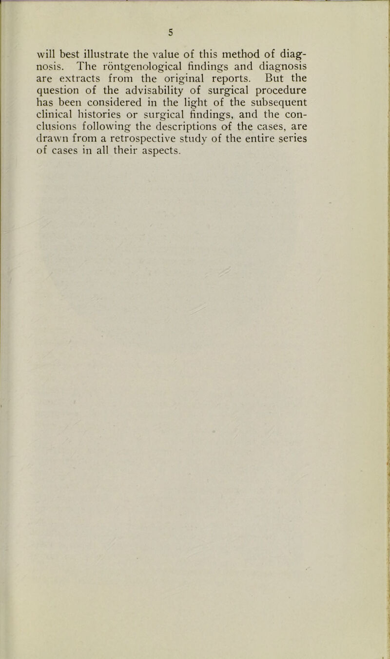 will best illustrate the value of this method of diag- nosis. The rontgenological findings and diagnosis are extracts from the original reports. But the question of the advisability of surgical procedure has been considered in the light of the subsequent clinical histories or surgical findings, and the con- clusions following the descriptions of the cases, are drawn from a retrospective study of the entire series of cases in all their aspects.