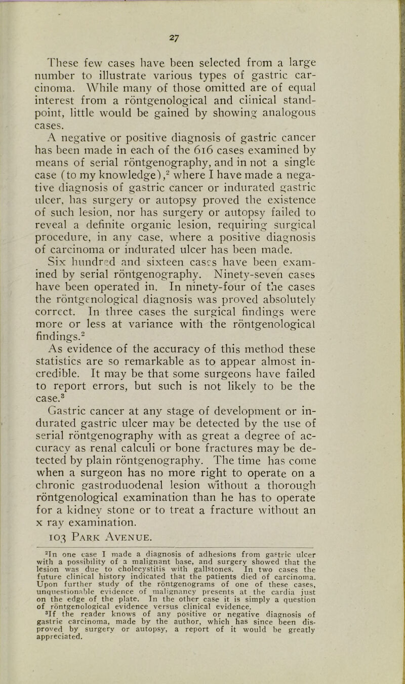 These few cases have been selected from a large number to illustrate various types of gastric car- cinoma. While many of those omitted are of equal interest from a rontgenological and clinical stand- o o point, little would be gained by showing analogous cases. A negative or positive diagnosis of gastric cancer has been made in each of the 616 cases examined by means of serial rontgenography, and in not a single case (to my knowledge),2 where I have made a nega- tive diagnosis of gastric cancer or indurated gastric ulcer, has surgery or autopsy proved the existence of such lesion, nor has surgery or autopsy failed to reveal a definite organic lesion, requiring surgical procedure, in any case, where a positive diagnosis of carcinoma or indurated ulcer has been made. Six hundred and sixteen cases have been exam- ined by serial rontgenography. Ninety-seven cases have been operated in. In ninety-four of the cases the rontgenological diagnosis was proved absolutely correct. In three cases the surgical findings were more or less at variance with the rontgenological findings.2 As evidence of the accuracy of this method these statistics are so remarkable as to appear almost in- credible. It may be that some surgeons have failed to report errors, but such is not likely to be the case.3 Gastric cancer at any stage of development or in- durated gastric ulcer may be detected by the use of serial rontgenography with as great a degree of ac- curacy as renal calculi or bone fractures may be de- tected by plain rontgenography. The time has come when a surgeon has no more right to operate on a chronic gastroduodenal lesion without a thorough rontgenological examination than he has to operate for a kidney stone or to treat a fracture without an x ray examination. 103 Park Avenue. 2Tn one ease I made a diagnosis of adhesions from gastric ulcer with a possibility of a malignant base, and surgery showed that the lesion was due to cholecystitis with gallstones. In two cases the future clinical history indicated that the patients died of carcinoma. Upon further study of the rontgenograms of one of these cases, unquestionable evidence of malignancy presents at the cardia just on the edge of the plate. In the other case it is simply a question of rontgenological evidence versus clinical evidence. 3If the reader knows of any positive or negative diagnosis of gastrie carcinoma, made by the author, which has since been dis- proved by surgery or autopsy, a report of it would be greatly appreciated.