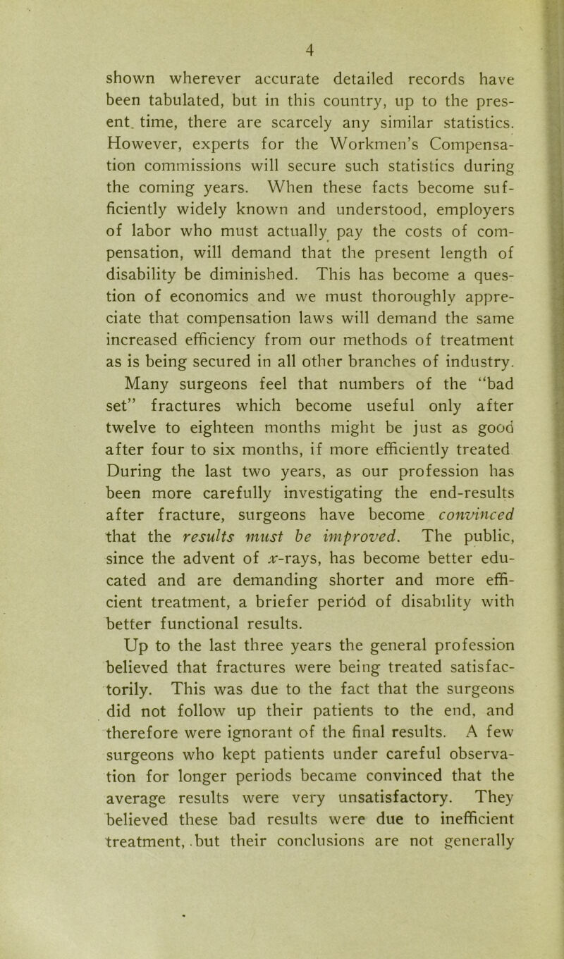 shown wherever accurate detailed records have been tabulated, but in this country, up to the pres- ent time, there are scarcely any similar statistics. However, experts for the Workmen’s Compensa- tion commissions will secure such statistics during the coming years. When these facts become suf- ficiently widely known and understood, employers of labor who must actually pay the costs of com- pensation, will demand that the present length of disability be diminished. This has become a ques- tion of economics and we must thoroughly appre- ciate that compensation laws will demand the same increased efficiency from our methods of treatment as is being secured in all other branches of industry. Many surgeons feel that numbers of the “bad set” fractures which become useful only after twelve to eighteen months might be just as good after four to six months, if more efficiently treated During the last two years, as our profession has been more carefully investigating the end-results after fracture, surgeons have become convinced that the results must be improved. The public, since the advent of ^r-rays, has become better edu- cated and are demanding shorter and more effi- cient treatment, a briefer period of disability with better functional results. Up to the last three years the general profession believed that fractures were being treated satisfac- torily. This was due to the fact that the surgeons did not follow up their patients to the end, and therefore were ignorant of the final results. A few surgeons who kept patients under careful observa- tion for longer periods became convinced that the average results were very unsatisfactory. They believed these bad results were due to inefficient treatment, but their conclusions are not generally