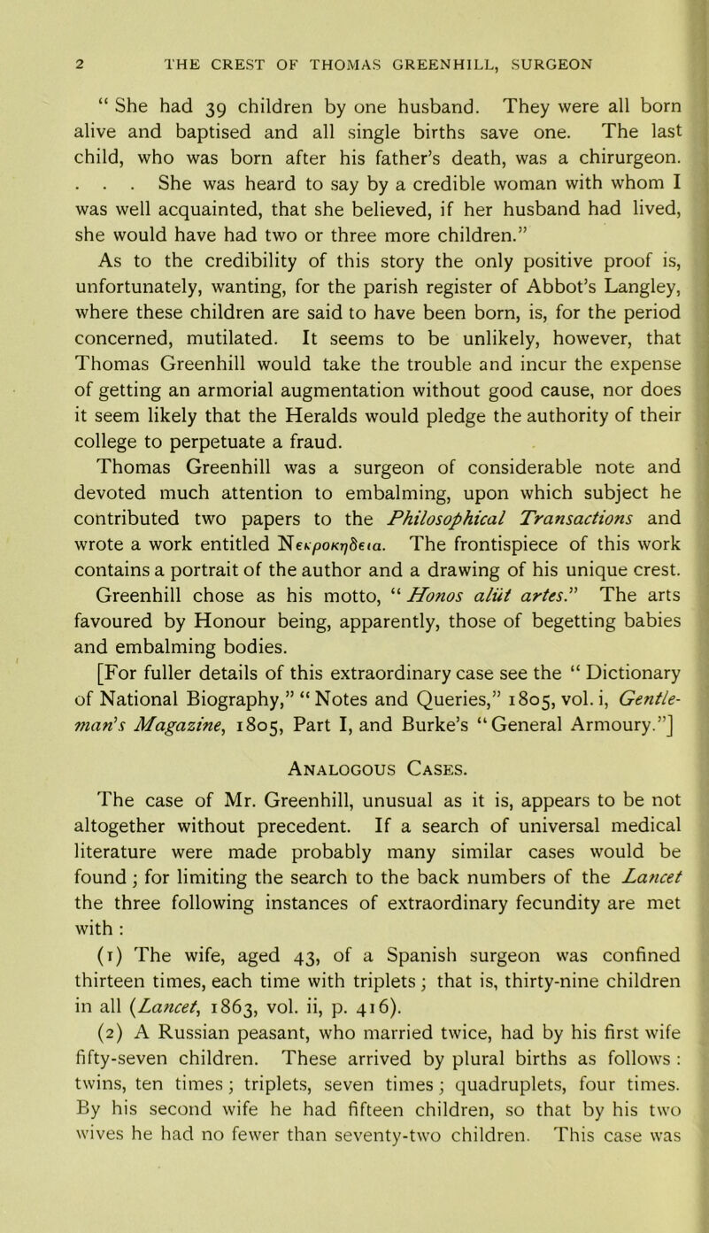 “ She had 39 children by one husband. They were all born alive and baptised and all single births save one. The last child, who was born after his father’s death, was a chirurgeon. She was heard to say by a credible woman with whom I was well acquainted, that she believed, if her husband had lived, she would have had two or three more children.” As to the credibility of this story the only positive proof is, unfortunately, wanting, for the parish register of Abbot’s Langley, where these children are said to have been born, is, for the period concerned, mutilated. It seems to be unlikely, however, that Thomas Greenhill would take the trouble and incur the expense of getting an armorial augmentation without good cause, nor does it seem likely that the Heralds would pledge the authority of their college to perpetuate a fraud. Thomas Greenhill was a surgeon of considerable note and devoted much attention to embalming, upon which subject he contributed two papers to the Philosophical Transactions and wrote a work entitled Ne^o/^Seta. The frontispiece of this work contains a portrait of the author and a drawing of his unique crest. Greenhill chose as his motto, “ Honos aliit artesP The arts favoured by Honour being, apparently, those of begetting babies and embalming bodies. [For fuller details of this extraordinary case see the “ Dictionary of National Biography,” “ Notes and Queries,” 1805, vol. i, Gentle- mans Magazine, 1805, Part I, and Burke’s “General Armoury.”] Analogous Cases. The case of Mr. Greenhill, unusual as it is, appears to be not altogether without precedent. If a search of universal medical literature were made probably many similar cases would be found; for limiting the search to the back numbers of the Lancet the three following instances of extraordinary fecundity are met with : (1) The wife, aged 43, of a Spanish surgeon was confined thirteen times, each time with triplets; that is, thirty-nine children in all (Lancet, 1863, vol. ii, p. 416). (2) A Russian peasant, who married twice, had by his first wife fifty-seven children. These arrived by plural births as follows : twins, ten times; triplets, seven times; quadruplets, four times. By his second wife he had fifteen children, so that by his two wives he had no fewer than seventy-two children. This case was