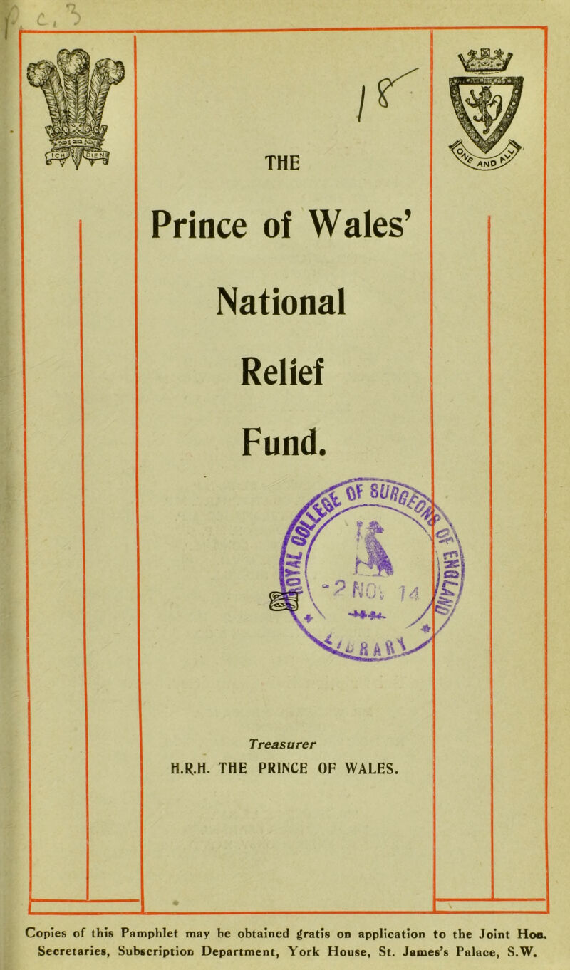 Treasurer H.R.H. THE PRINCE OF WALES. THE Prince of Wales’ National Relief Fund. Copies of this Pamphlet may he obtained gratis on application to the Joint Hoo. Secretaries, Subscription Department, York House, St. James’s Palace, S.W.