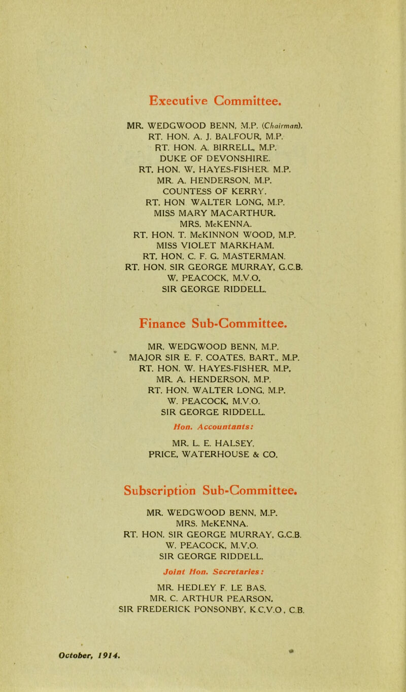 Executive Committee MR. WEDGWOOD BENN, M.P. (Chairman). RT. HON. A. J. BALFOUR, M.P. RT. HON. A. BIRRELL, M.P. DUKE OF DEVONSHIRE. RT. HON. W. HAYES-FISHER. M.P. MR. A. HENDERSON, M.P. COUNTESS OF KERRY. RT. HON WALTER LONG, M.P. MISS MARY MACARTHUR. MRS. McKENNA. rt. hon. t. McKinnon wood, m.p. MISS VIOLET MARKHAM. RT. HON. C. F. G. MASTERMAN. RT. HON. SIR GEORGE MURRAY, G.C.B. W. PEACOCK. M.V.O. SIR GEORGE RIDDELL. Finance Sub-Committee. MR. WEDGWOOD BENN, M.P. MAJOR SIR E. F. COATES. BART., M.P. RT. HON. W. HAYES-FISHER, M.P. MR. A. HENDERSON, M.P. RT. HON. WALTER LONG, M.P. W. PEACOCK. M.V.O. SIR GEORGE RIDDELL. Hon. Accountants: MR. L. E. HALSEY. PRICE, WATERHOUSE & CO. Subscription Sub-Committee. MR. WEDGWOOD BENN. M.P. MRS. McKENNA. RT. HON. SIR GEORGE MURRAY, G.C.B. W. PEACOCK, M.V.O. SIR GEORGE RIDDELL. Joint Hon. Secretaries: MR. HEDL.EY F. LE BAS. MR. C. ARTHUR PEARSON. SIR FREDERICK PONSONBY, K C.V.O. C.B. October, 1914,