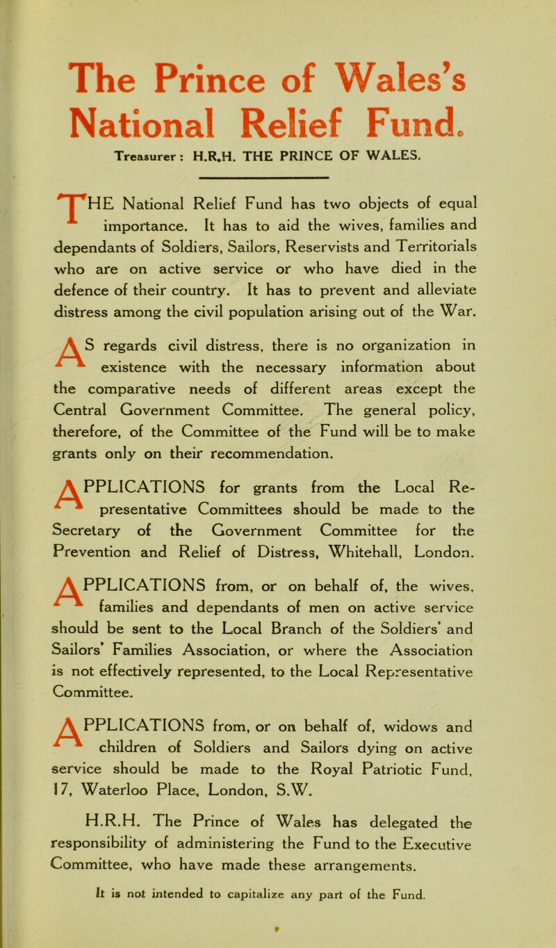 The Prince of Wales’s National Relief Fund. Treasurer: H.R.H. THE PRINCE OF WALES. pHE National Relief Fund has two objects of equal importance. It has to aid the wives, families and dependants of Soldiers, Sailors, Reservists and Territorials who are on active service or who have died in the defence of their country. It has to prevent and alleviate distress among the civil population arising out of the War. A S regards civil distress, there is no organization in *• existence with the necessary information about the comparative needs of different areas except the Central Government Committee. The general policy, therefore, of the Committee of the Fund will be to make grants only on their recommendation. APPLICATIONS for grants from the Local Re- 1 * presentative Committees should be made to the Secretary of the Government Committee for the Prevention and Relief of Distress, Whitehall, London. A PPLICATIONS from, or on behalf of, the wives, * families and dependants of men on active service should be sent to the Local Branch of the Soldiers' and Sailors* Families Association, or where the Association is not effectively represented, to the Local Representative Committee. A PPLICATIONS from, or on behalf of, widows and ^ * children of Soldiers and Sailors dying on active service should be made to the Royal Patriotic Fund, 17, Waterloo Place, London, S.W. H.R.H. The Prince of Wales has delegated the responsibility of administering the Fund to the Executive Committee, who have made these arrangements. It is not intended to capitalize any part of the Fund.