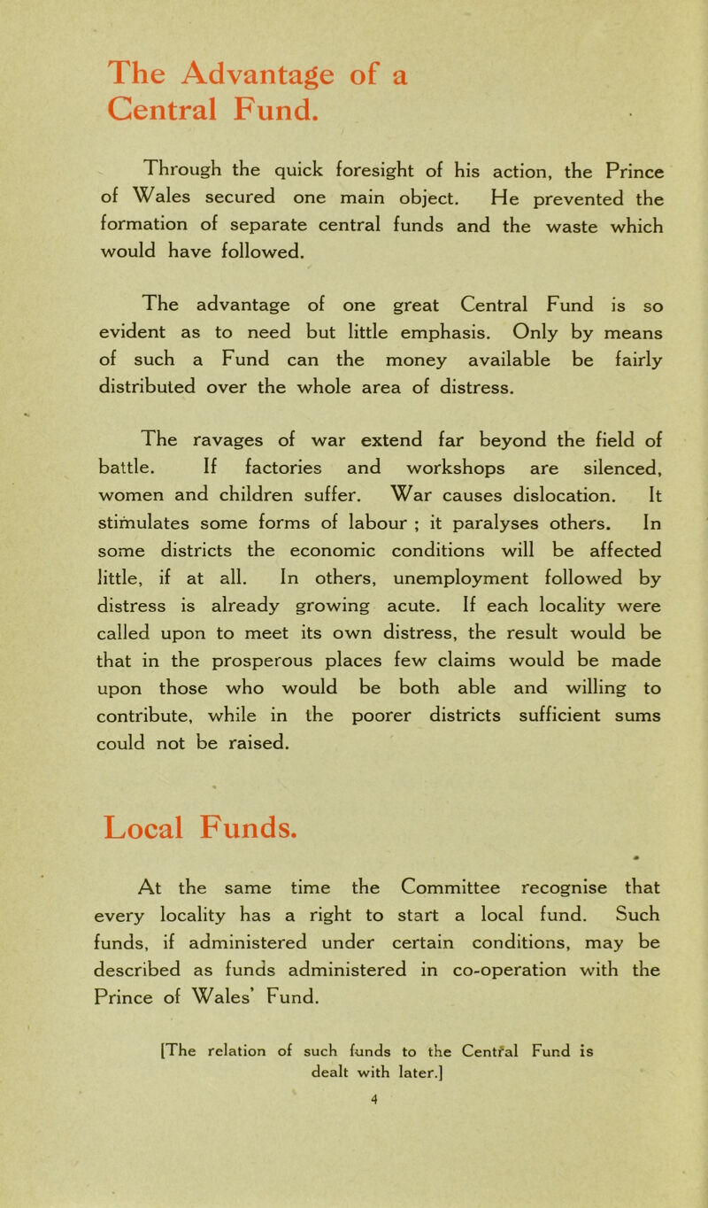 The Advantage of a Central Fund. Through the quick foresight of his action, the Prince of Wales secured one main object. He prevented the formation of separate central funds and the waste which would have followed. The advantage of one great Central Fund is so evident as to need but little emphasis. Only by means of such a Fund can the money available be fairly distributed over the whole area of distress. The ravages of war extend far beyond the field of battle. If factories and workshops are silenced, women and children suffer. War causes dislocation. It stimulates some forms of labour ; it paralyses others. In some districts the economic conditions will be affected little, if at all. In others, unemployment followed by distress is already growing acute. If each locality were called upon to meet its own distress, the result would be that in the prosperous places few claims would be made upon those who would be both able and willing to contribute, while in the poorer districts sufficient sums could not be raised. Local Funds. At the same time the Committee recognise that every locality has a right to start a local fund. Such funds, if administered under certain conditions, may be described as funds administered in co-operation with the Prince of Wales’ Fund. [The relation of such funds to the Central Fund is dealt with later.]