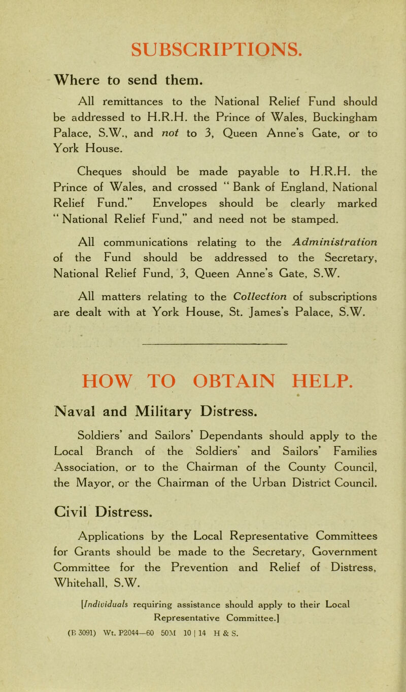 SUBSCRIPTIONS. Where to send them. All remittances to the National Relief Fund should be addressed to H.R.H. the Prince of Wales, Buckingham Palace, S.W., and not to 3, Queen Anne’s Gate, or to York House. Cheques should be made payable to H.R.H. the Prince of Wales, and crossed “ Bank of England, National Relief Fund.” Envelopes should be clearly marked “ National Relief Fund,” and need not be stamped. All communications relating to the Administration of the Fund should be addressed to the Secretary, National Relief Fund, 3, Queen Anne’s Gate, S.W. All matters relating to the Collection of subscriptions are dealt with at York House, St. James’s Palace, S.W. HOW TO OBTAIN HELP. Naval and Military Distress. Soldiers’ and Sailors’ Dependants should apply to the Local Branch of the Soldiers’ and Sailors’ Families Association, or to the Chairman of the County Council, the Mayor, or the Chairman of the Urban District Council. Civil Distress. Applications by the Local Representative Committees for Grants should be made to the Secretary, Government Committee for the Prevention and Relief of Distress, Whitehall, S.W. [Individuals requiring assistance should apply to their Local Representative Committee.1 (B 3091) Wt. P2044—60 50M 10 | 14 H & S.