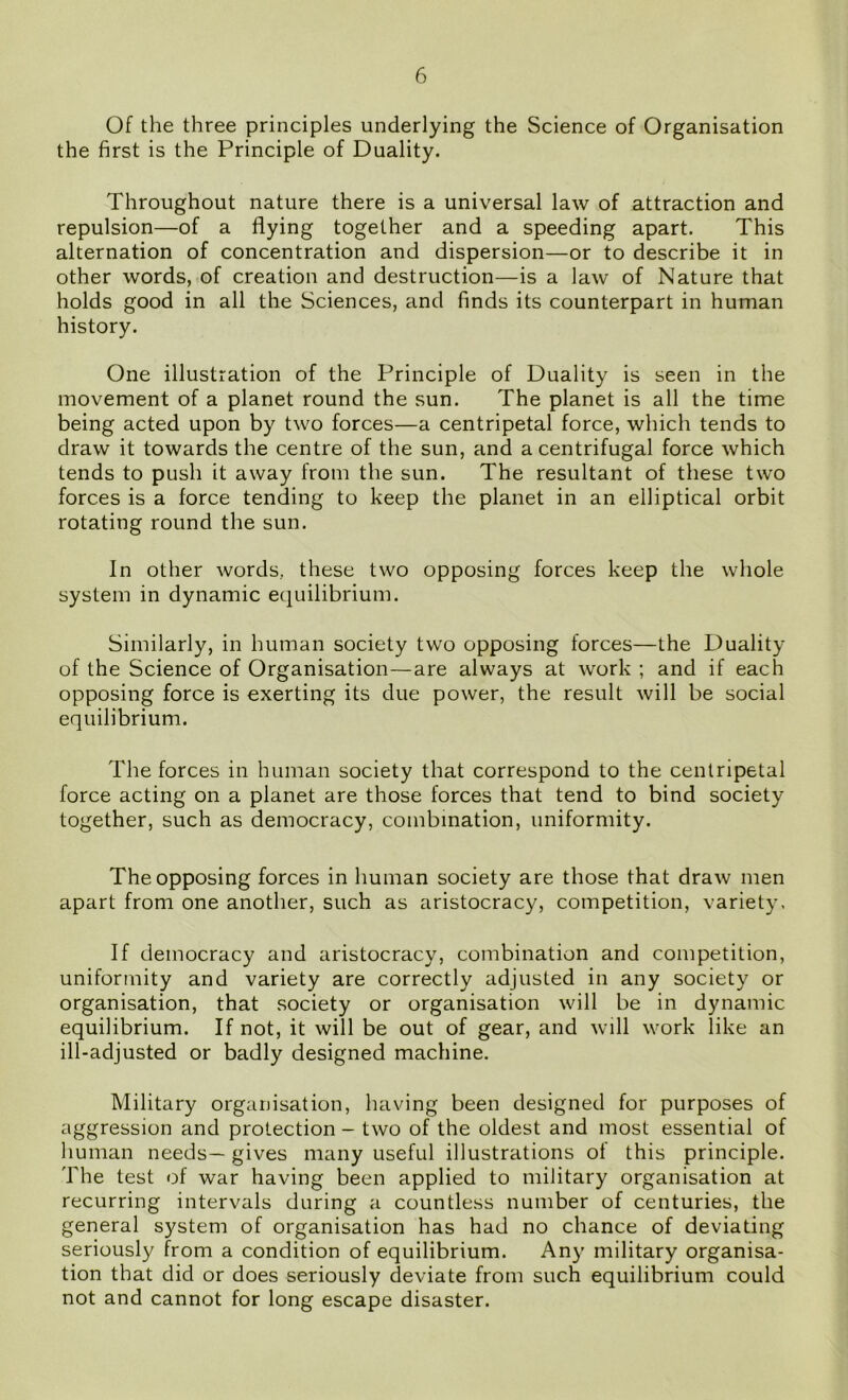 Of the three principles underlying the Science of Organisation the first is the Principle of Duality. Throughout nature there is a universal law of attraction and repulsion—of a flying together and a speeding apart. This alternation of concentration and dispersion—or to describe it in other words, of creation and destruction—is a law of Nature that holds good in all the Sciences, and finds its counterpart in human history. One illustration of the Principle of Duality is seen in the movement of a planet round the sun. The planet is all the time being acted upon by two forces—a centripetal force, which tends to draw it towards the centre of the sun, and a centrifugal force which tends to push it away from the sun. The resultant of these two forces is a force tending to keep the planet in an elliptical orbit rotating round the sun. In other words, these two opposing forces keep the whole system in dynamic equilibrium. Similarly, in human society two opposing forces—the Duality of the Science of Organisation—are always at work ; and if each opposing force is exerting its due power, the result will be social equilibrium. The forces in human society that correspond to the centripetal force acting on a planet are those forces that tend to bind society together, such as democracy, combination, uniformity. The opposing forces in human society are those that draw men apart from one another, such as aristocracy, competition, variety. If democracy and aristocracy, combination and competition, uniformity and variety are correctly adjusted in any society or organisation, that society or organisation will be in dynamic equilibrium. If not, it will be out of gear, and will work like an ill-adjusted or badly designed machine. Military organisation, having been designed for purposes of aggression and protection - two of the oldest and most essential of human needs— gives many useful illustrations of this principle. The test of war having been applied to military organisation at recurring intervals during a countless number of centuries, the general system of organisation has had no chance of deviating seriously from a condition of equilibrium. Any military organisa- tion that did or does seriously deviate from such equilibrium could not and cannot for long escape disaster.