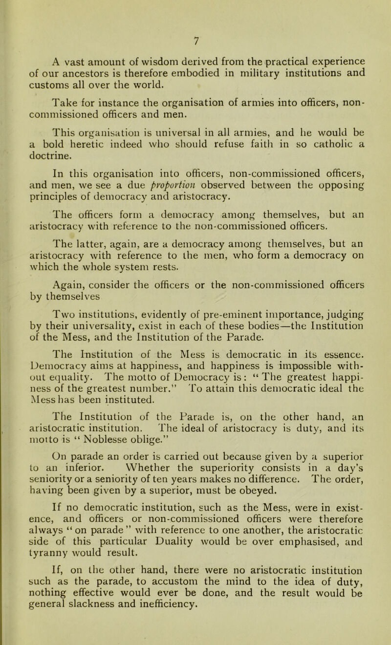 A vast amount of wisdom derived from the practical experience of our ancestors is therefore embodied in military institutions and customs all over the world. Take for instance the organisation of armies into officers, non- commissioned officers and men. This organisation is universal in all armies, and he would be a bold heretic indeed who should refuse faith in so catholic a doctrine. In this organisation into officers, non-commissioned officers, and men, we see a due proportion observed between the opposing principles of democracy and aristocracy. The officers form a democracy among themselves, but an aristocracy with reference to the non-commissioned officers. The latter, again, are a democracy among themselves, but an aristocracy with reference to the men, who form a democracy on which the whole system rests. Again, consider the officers or the non-commissioned officers by themselves Two institutions, evidently of pre-eminent importance, judging by their universality, exist in each of these bodies—the Institution of the Mess, and the Institution of the Parade. The Institution of the Mess is democratic in its essence. Democracy aims at happiness, and happiness is impossible with- out equality. The motto of Democracy is : “ The greatest happi- ness of the greatest number.” To attain this democratic ideal the Mess has been instituted. The Institution of the Parade is, on the other hand, an aristocratic institution. The ideal of aristocracy is duty, and its motto is “ Noblesse oblige.” On parade an order is carried out because given by a superior to an inferior. Whether the superiority consists in a day’s seniority or a seniority of ten years makes no difference. The order, having been given by a superior, must be obeyed. If no democratic institution, such as the Mess, were in exist- ence, and officers or non-commissioned officers were therefore always “on parade” with reference to one another, the aristocratic side of this particular Duality would be over emphasised, and tyranny would result. If, on the other hand, there were no aristocratic institution such as the parade, to accustom the mind to the idea of duty, nothing effective would ever be done, and the result would be general slackness and inefficiency.