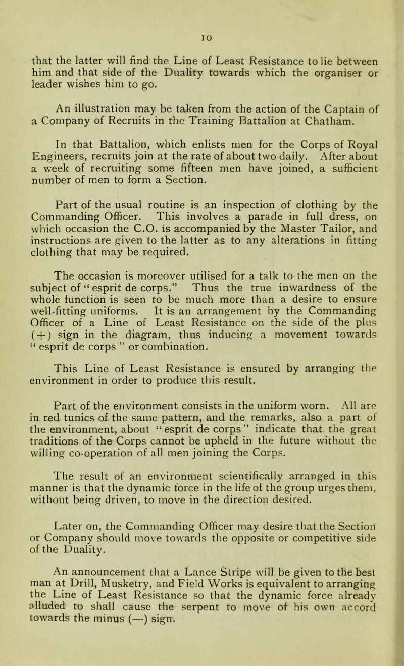 that the latter will find the Line of Least Resistance to lie between him and that side of the Duality towards which the organiser or leader wishes him to go. An illustration may be taken from the action of the Captain of a Company of Recruits in the Training Battalion at Chatham. In that Battalion, which enlists men for the Corps of Royal Engineers, recruits join at the rate of about two daily. After about a week of recruiting some fifteen men have joined, a sufficient number of men to form a Section. Part of the usual routine is an inspection of clothing by the Commanding Officer. This involves a parade in full dress, on which occasion the C.O. is accompanied by the Master Tailor, and instructions are given to the latter as to any alterations in fitting clothing that may be required. The occasion is moreover utilised for a talk to the men on the subject of “ esprit de corps.” Thus the true inwardness of the whole function is seen to be much more than a desire to ensure well-fitting uniforms. It is an arrangement by the Commanding Officer of a Line of Least Resistance on the side of the plus ( + ) sign in the diagram, thus inducing a movement towards “ esprit de corps ” or combination. This Line of Least Resistance is ensured by arranging the environment in order to produce this result. Part of the environment consists in the uniform worn. All are in red tunics of the same pattern, and the remarks, also a part of the environment, about “ esprit de corps ” indicate that the great traditions of the Corps cannot be upheld in the future without the willing co-operation of all men joining the Corps. The result of an environment scientifically arranged in this manner is that the dynamic force in the life of the group urges them, without being driven, to move in the direction desired. Later on, the Commanding Officer may desire that the Section or Company should move towards the opposite or competitive side of the Duality. An announcement that a Lance Stripe will be given to the best man at Drill, Musketry, and Field Works is equivalent to arranging the Line of Least Resistance so that the dynamic force already alluded to shall cause the serpent to move of his own accord towards the minus (—) sign.