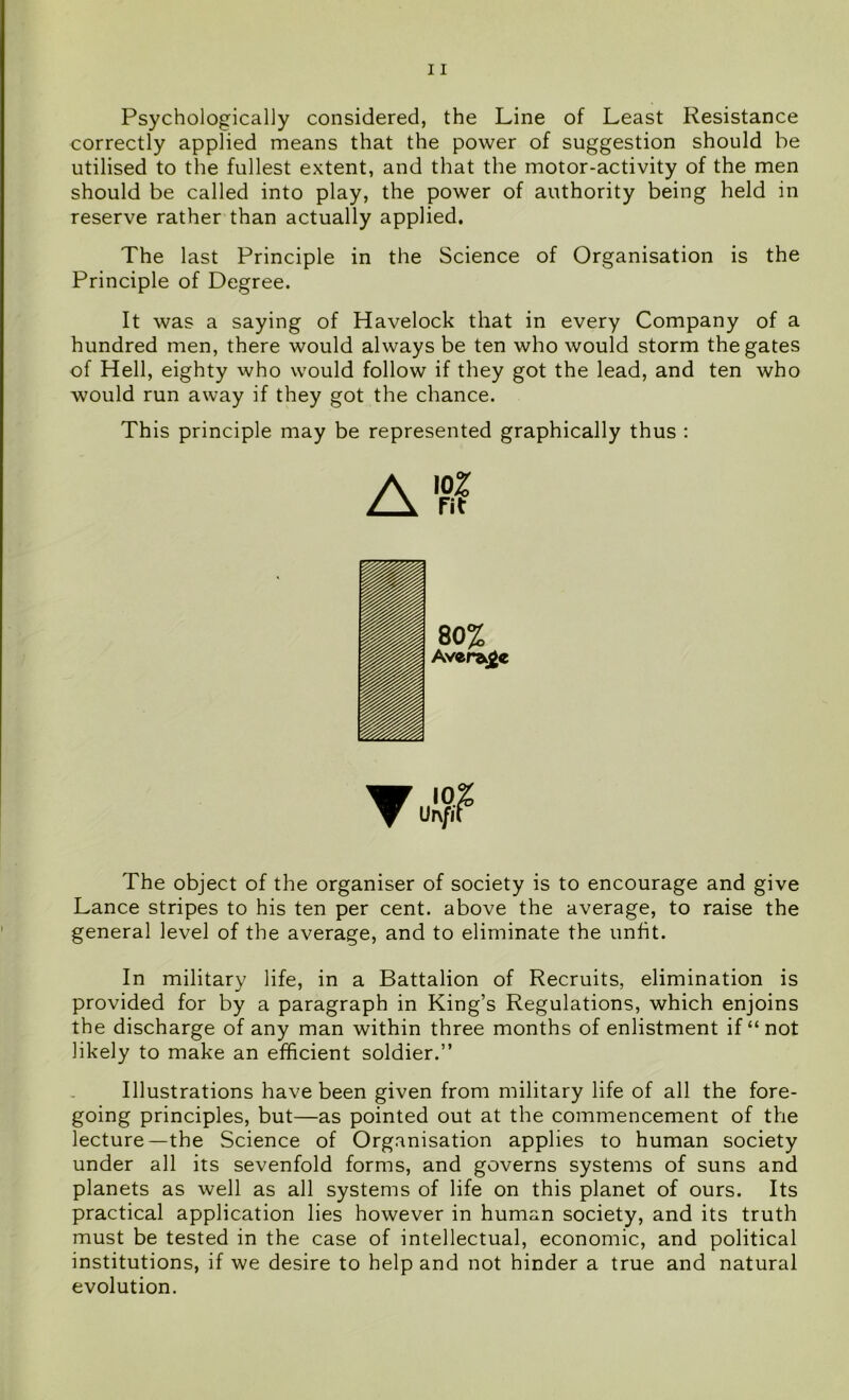 Psychologically considered, the Line of Least Resistance correctly applied means that the power of suggestion should be utilised to the fullest extent, and that the motor-activity of the men should be called into play, the power of authority being held in reserve rather than actually applied. The last Principle in the Science of Organisation is the Principle of Degree. It was a saying of Havelock that in every Company of a hundred men, there would always be ten who would storm the gates of Hell, eighty who would follow if they got the lead, and ten who would run away if they got the chance. This principle may be represented graphically thus : A”? The object of the organiser of society is to encourage and give Lance stripes to his ten per cent, above the average, to raise the general level of the average, and to eliminate the unfit. In military life, in a Battalion of Recruits, elimination is provided for by a paragraph in King’s Regulations, which enjoins the discharge of any man within three months of enlistment if “not likely to make an efficient soldier.” Illustrations have been given from military life of all the fore- going principles, but—as pointed out at the commencement of the lecture—the Science of Organisation applies to human society under all its sevenfold forms, and governs systems of suns and planets as well as all systems of life on this planet of ours. Its practical application lies however in human society, and its truth must be tested in the case of intellectual, economic, and political institutions, if we desire to help and not hinder a true and natural evolution.