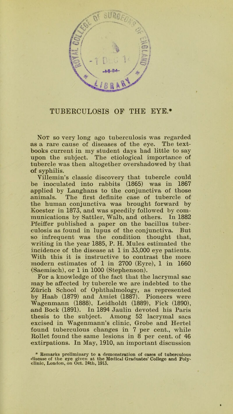 TUBERCULOSIS OF THE EYE.* Not so very long ago tuberculosis was regarded as a rare cause of diseases of the eye. The text- books current in my student days had little to say upon the subject. The etiological importance of tubercle was then altogether overshadowed by that of syphilis. Yillemin’s classic discovery that tubercle could be inoculated into rabbits (1865) was in 1867 applied by Langhans to the conjunctiva of those animals. The first definite case of tubercle of the human conjunctiva was brought forward by Koester in 1873, and was speedily followed by com- munications by Sattler, Walb, and others. In 1882 Pfeiffer published a paper on the bacillus tuber- culosis as found in lupus of the conjunctiva. But so infrequent was the condition thought that, writing in the year 1885, P. H. Mules estimated the incidence of the disease at 1 in 33,000 eye patients. With this it is instructive to contrast the more modern estimates of 1 in 2700 (Eyre), 1 in 1660 (Saemisch), or 1 in 1000 (Stephenson). For a knowledge of the fact that the lacrymal sac may be affected by tubercle we are indebted to the Zurich School of Ophthalmology, as represented by Haab (1879) and Amiet (1887). Pioneers were Wagenmann (1888), Leidholdt (1889), Fick (1890), and Bock (1891). In 1894 Jaulin devoted his Paris thesis to the subject. Among 52 lacrymal sacs excised in Wagenmann’s clinic, Grobe and Hertel found tuberculous changes in 7 per cent., while Rollet found the same lesions in 8 per cent, of 46 extirpations. In May, 1910, an important discussion * Remarks preliminary to a demonstration of cases of tuberculous •disease of the eye given at the Medical Graduates’ College and Poly- clinic, London, on Oct. 24th, 1913. »