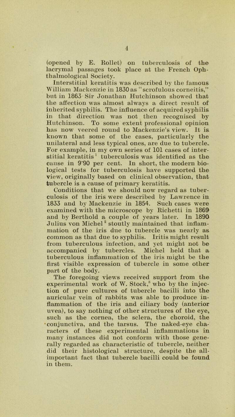 (opened by E. Kollet) on tuberculosis of the lacrymal passages took place at the French Oph- thalmological Society. Interstitial keratitis was described by the famous William Mackenzie in 1830 as “scrofulous corneitis,” but in 1863 Sir Jonathan Hutchinson showed that the affection was almost always a direct result of inherited syphilis. The influence of acquired syphilis in that direction was not then recognised by Hutchinson. To some extent professional opinion has now veered round to Mackenzie’s view. It is known that some of the cases, particularly the unilateral and less typical ones, are due to tubercle. For example, in my own series of 101 cases of inter- stitial keratitis 1 tuberculosis was identified as the cause in 9'90 per cent. In short, the modern bio- logical tests for tuberculosis have supported the view, originally based on clinical observation, that tubercle is a cause of primary keratitis. Conditions that we should now regard as tuber- culosis of the iris were described by Lawrence in 1833 and by Mackenzie in 1854. Such cases were examined with the microscope by Richetti in 1869 and by Berthold a couple of years later. In 1890 Julius von Michel 2 stoutly maintained that inflam- mation of the iris due to tubercle was nearly as common as that due to syphilis. Iritis might result from tuberculous infection, and yet might not be accompanied by tubercles. Michel held that a tuberculous inflammation of the iris might be the first visible expression of tubercle in some other part of the body. The foregoing views received support from the experimental work of W. Stock,2 who by the injec- tion of pure cultures of tubercle bacilli into the auricular vein of rabbits was able to produce in- flammation of the iris and ciliary body (anterior uvea), to say nothing of other structures of the eye, such as the cornea, the sclera, the choroid, the •conjunctiva, and the tarsus. The naked-eye cha- racters of these experimental inflammations in many instances did not conform with those gene- rally regarded as characteristic of tubercle, neither did their histological structure, despite the all- important fact that tubercle bacilli could be found in them.