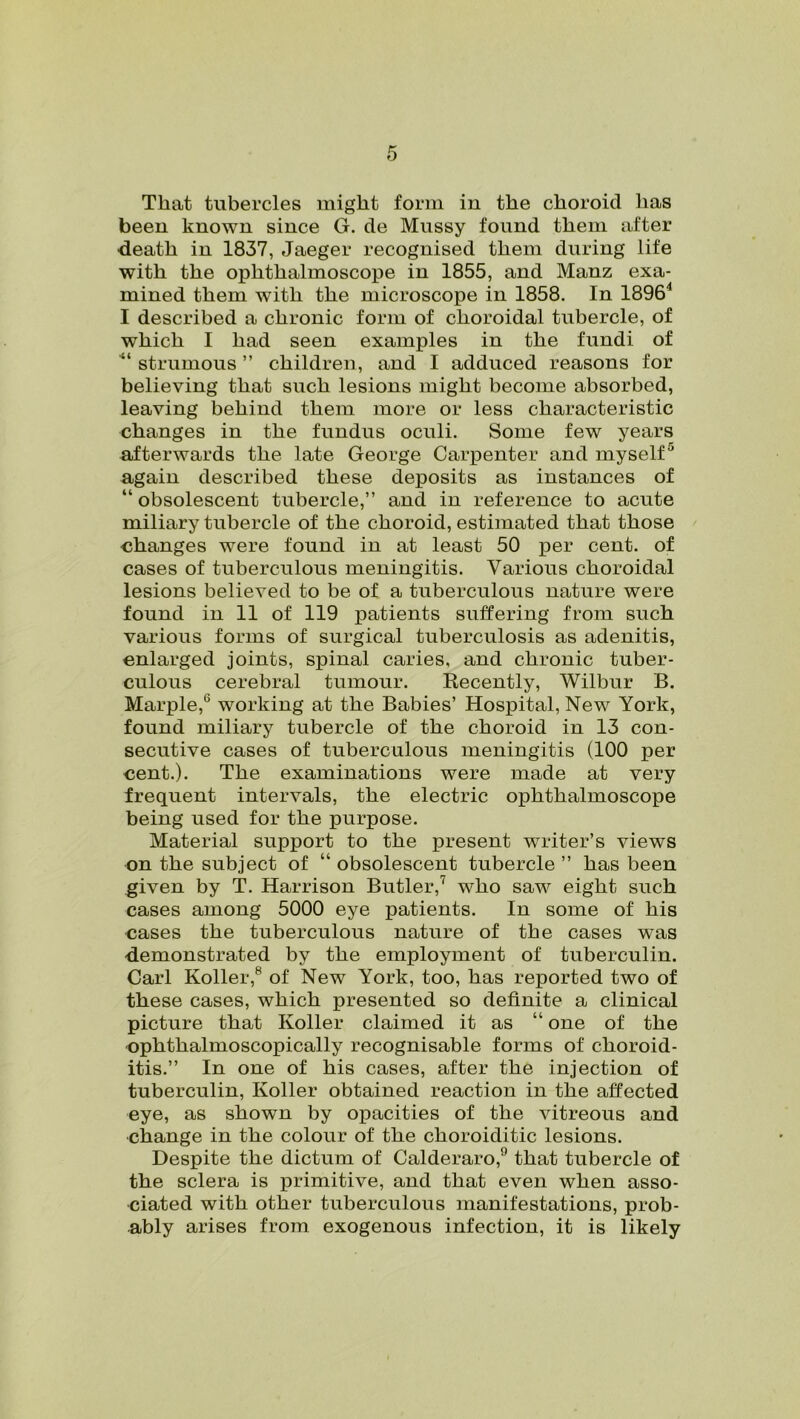 That tubercles might form in the choroid has been known since G. de Mussy found them after death in 1837, Jaeger recognised them during life with the ophthalmoscope in 1855, and Manz exa- mined them with the microscope in 1858. In 1896'1 I described a chronic form of choroidal tubercle, of which I had seen examples in the fundi of “ strumous ” children, and I adduced reasons for believing that such lesions might become absorbed, leaving behind them more or less characteristic changes in the fundus oculi. Some few years afterwards the late George Carpenter and myself5 again described these deposits as instances of “ obsolescent tubercle,” and in reference to acute miliary tubercle of the choroid, estimated that those changes were found in at least 50 per cent, of cases of tuberculous meningitis. Various choroidal lesions believed to be of a tuberculous nature were found in 11 of 119 patients suffering from such various forms of surgical tuberculosis as adenitis, enlarged joints, spinal caries, and chronic tuber- culous cerebral tumour. Recently, Wilbur B. Marple,6 working at the Babies’ Hospital, New York, found miliary tubercle of the choroid in 13 con- secutive cases of tuberculous meningitis (100 per cent.). The examinations were made at very frequent intervals, the electric ophthalmoscope being used for the purpose. Material support to the present writer’s views on the subject of “ obsolescent tubercle ” has been given by T. Harrison Butler,' who saw eight such cases among 5000 eye patients. In some of his cases the tuberculous nature of the cases was demonstrated by the employment of tuberculin. Carl Roller,8 of New York, too, has reported two of these cases, which presented so definite a clinical picture that Roller claimed it as “ one of the ophthalmoscopically recognisable forms of choroid- itis.” In one of his cases, after the injection of tuberculin, Roller obtained reaction in the affected eye, as shown by opacities of the vitreous and change in the colour of the choroiditic lesions. Despite the dictum of Calderaro,9 that tubercle of the sclera is primitive, and that even when asso- ciated with other tuberculous manifestations, prob- ably arises from exogenous infection, it is likely