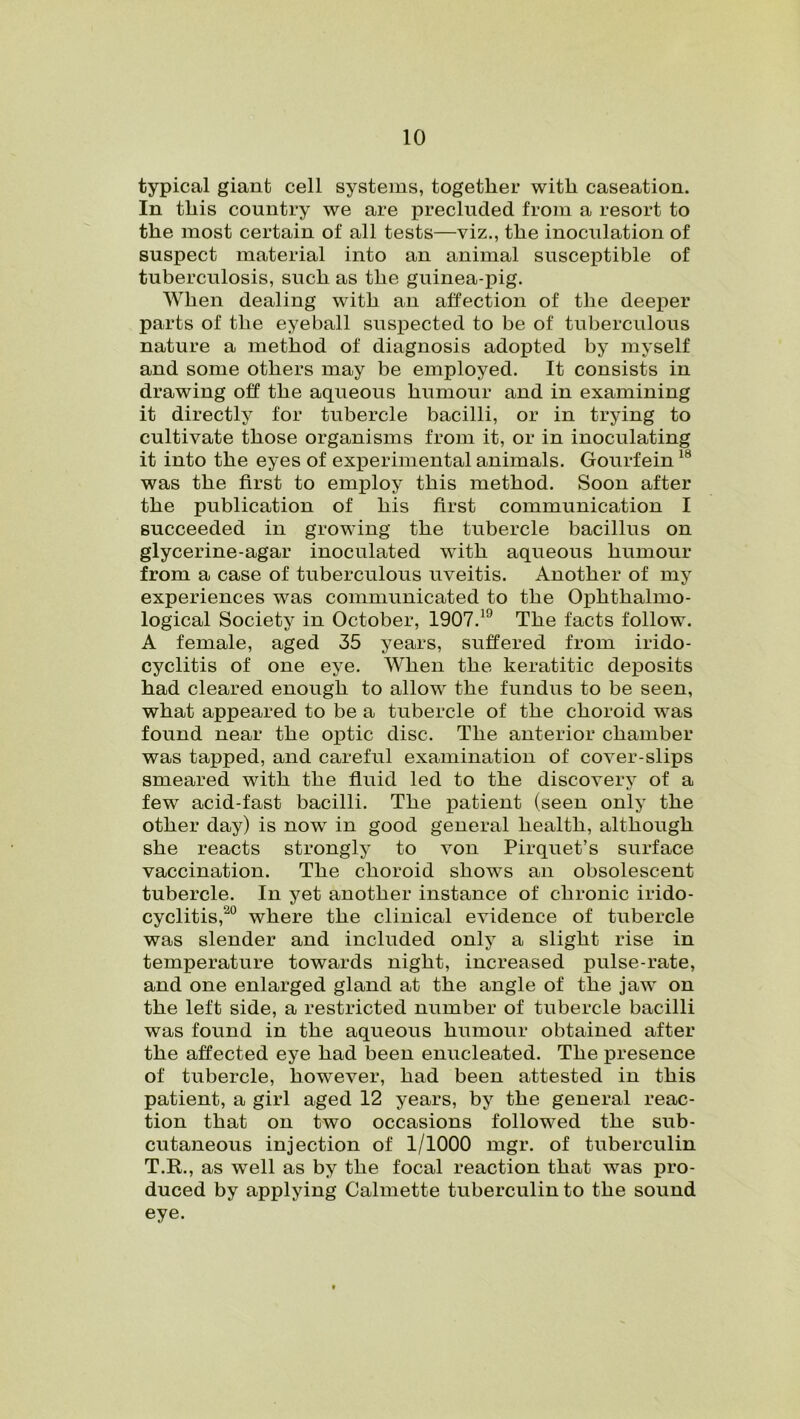 typical giant cell systems, together with caseation. In this country we are precluded from a resort to the most certain of all tests—viz., the inoculation of suspect material into an animal susceptible of tuberculosis, such as the guinea-pig. When dealing with an affection of the deeper parts of the eyeball suspected to be of tuberculous nature a method of diagnosis adopted by myself and some others may be employed. It consists in drawing off the aqueous humour and in examining it directly for tubercle bacilli, or in trying to cultivate those organisms from it, or in inoculating it into the eyes of experimental animals. Gourfein18 was the first to employ this method. Soon after the publication of his first communication I succeeded in growing the tubercle bacillus on glycerine-agar inoculated with aqueous humour from a case of tuberculous uveitis. Another of my experiences was communicated to the Ophthalmo- logical Society in October, 1907.H) The facts follow. A female, aged 35 years, suffered from irido- cyclitis of one eye. When the keratitic deposits had cleared enough to allow the fundus to be seen, what appeared to be a tubercle of the choroid was found near the optic disc. The anterior chamber was tapped, and careful examination of cover-slips smeared with the fluid led to the discovery of a few acid-fast bacilli. The patient (seen only the other day) is now in good general health, although she reacts strongly to von Pirquet’s surface vaccination. The choroid shows an obsolescent tubercle. In yet another instance of chronic irido- cyclitis,20 where the clinical evidence of tubercle was slender and included only a slight rise in temperature towards night, increased pulse-rate, and one enlarged gland at the angle of the jaw on the left side, a restricted number of tubercle bacilli was found in the aqueous humour obtained after the affected eye had been enucleated. The presence of tubercle, however, had been attested in this patient, a girl aged 12 years, by the general reac- tion that on two occasions followed the sub- cutaneous injection of 1/1000 mgr. of tuberculin T.R., as well as by the focal reaction that was pro- duced by applying Calmette tuberculin to the sound eye.