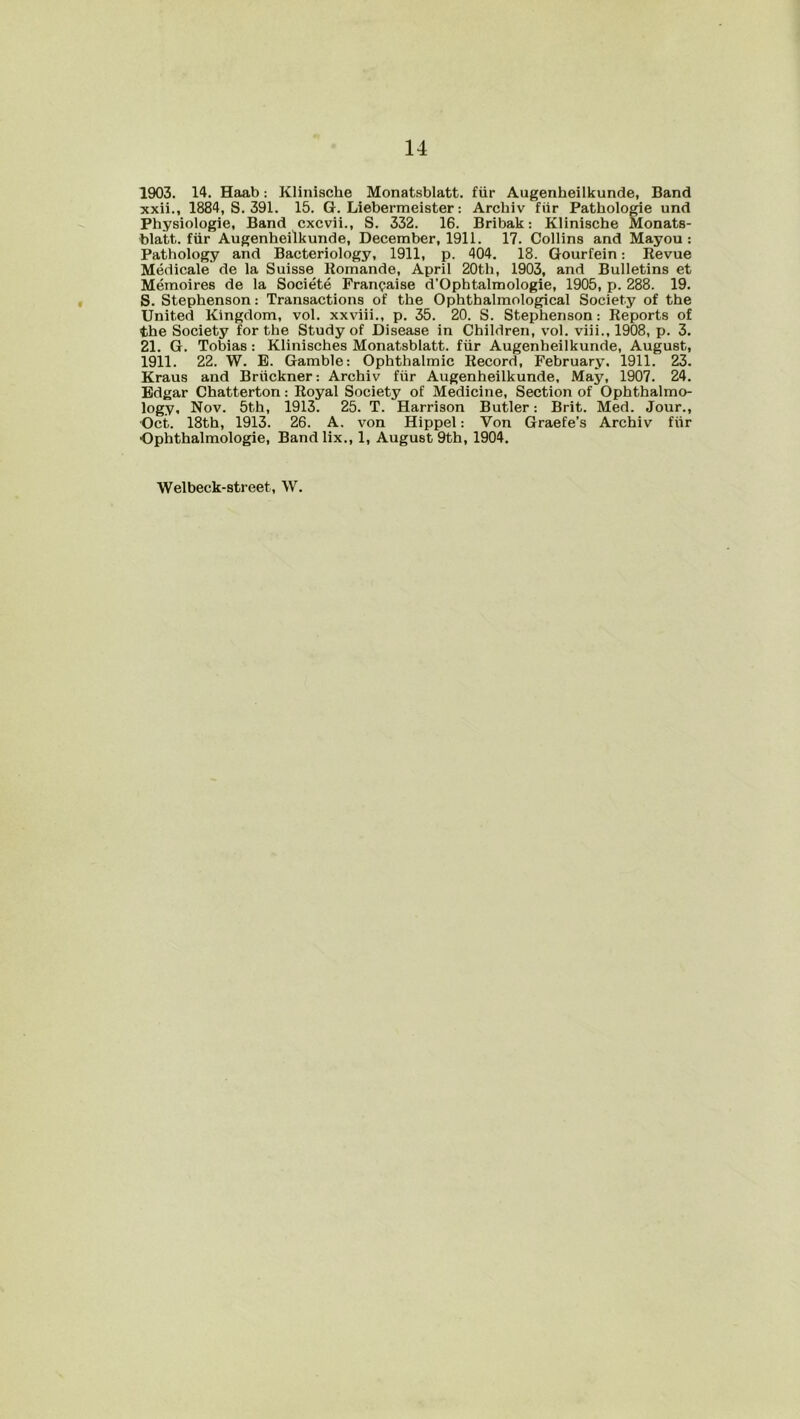 xxii., 1884, S. 391. 15. G. Liebermeister: Archiv fiir Patliologie und Physiologie, Band cxcvii., S. 332. 16. Bribak: Klinische Monats- blatt. fiir Augenheilkunde, December, 1911. 17. Collins and Mayou : Pathology and Bacteriology, 1911, p. 404. 18. Gourfein: Revue Medicale de la Suisse Romande, April 20th, 1903, and Bulletins et Memoires de la Societe Franpaise d'Opbtalmologie, 1905, p. 288. 19. S. Stephenson: Transactions of the Ophthalmological Society of the United Kingdom, vol. xxviii., p. 35 . 20. S. Stephenson: Reports of the Society for the Study of Disease in Children, vol. viii., 1908, p. 3. 21. G. Tobias : Klinisches Monatsblatt. fiir Augenheilkunde, August, 1911. 22. W. E. Gamble: Ophthalmic Record, February. 1911. 23. Kraus and Bruckner: Archiv fiir Augenheilkunde, May, 1907. 24. Edgar Chatterton: Royal Society of Medicine, Section of Ophthalmo- logy, Nov. 5th, 1913. 25. T. Harrison Butler: Brit. Med. Jour., Oct. 18th, 1913. 26. A. von Hippel: Von Graefe’s Archiv fiir •Ophthalmologie, Band lix., 1, August 9th, 1904. Welbeck-8treet, W.