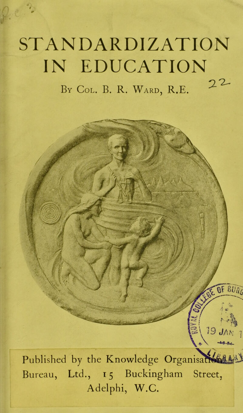 STANDARDIZATION IN EDUCATION By Col. B. R. Ward, R.E. /'■ Wim \ rW'!/'■. ‘‘‘h'Ulfih Published by the Knowledge Organisa Bureau, Ltd., 15 Buckingham Adelphi, W.C. Street.