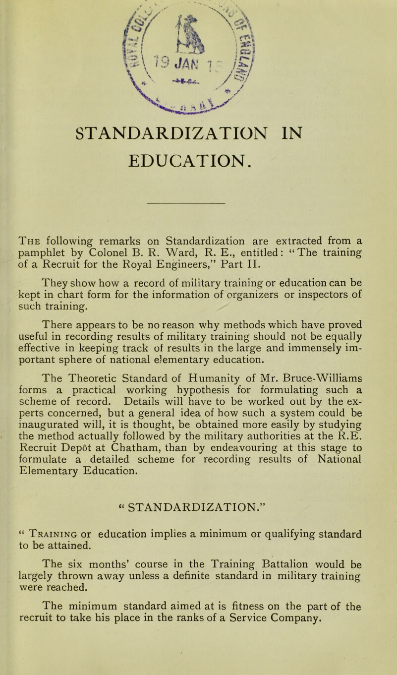 EDUCATION. The following remarks on Standardization are extracted from a pamphlet by Colonel B. R. Ward, R. E., entitled: “The training of a Recruit for the Royal Engineers,” Part II. They show how a record of military training or education can be kept in chart form for the information of organizers or inspectors of such training. There appears to be no reason why methods which have proved useful in recording results of military training should not be equally effective in keeping track of results in the large and immensely im- portant sphere of national elementary education. The Theoretic Standard of Humanity of Mr. Bruce-Williams forms a practical working hypothesis for formulating such a scheme of record. Details will have to be worked out by the ex- perts concerned, but a general idea of how such a system could be inaugurated will, it is thought, be obtained more easily by studying the method actually followed by the military authorities at the R.E. Recruit Depot at Chatham, than by endeavouring at this stage to formulate a detailed scheme for recording results of National Elementary Education. “ STANDARDIZATION.” “ Training or education implies a minimum or qualifying standard to be attained. The six months’ course in the Training Battalion would be largely thrown away unless a definite standard in military training were reached. The minimum standard aimed at is fitness on the part of the recruit to take his place in the ranks of a Service Company.