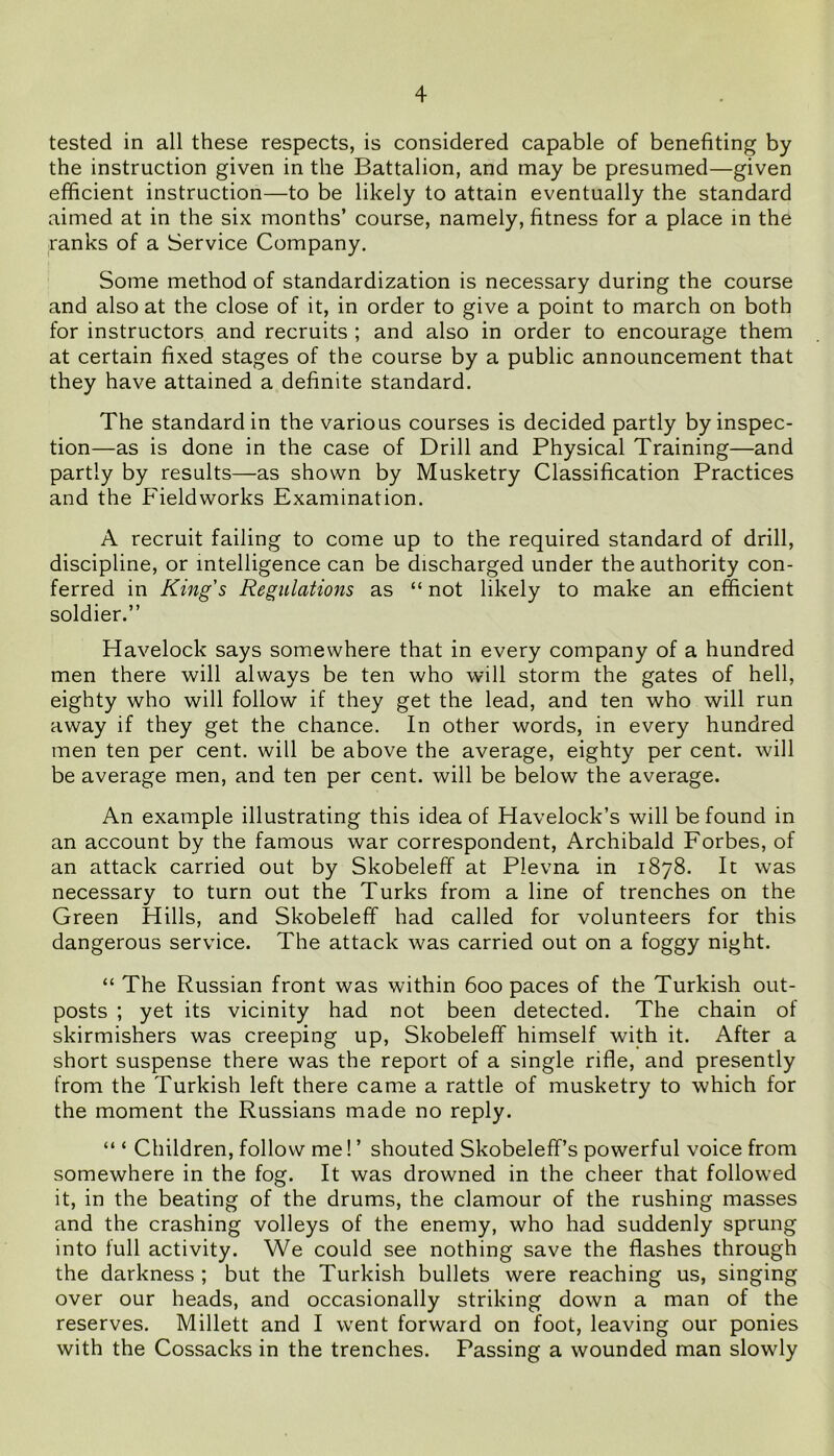 tested in all these respects, is considered capable of benefiting by the instruction given in the Battalion, and may be presumed—given efficient instruction—to be likely to attain eventually the standard aimed at in the six months’ course, namely, fitness for a place in the ranks of a Service Company. Some method of standardization is necessary during the course and also at the close of it, in order to give a point to march on both for instructors and recruits ; and also in order to encourage them at certain fixed stages of the course by a public announcement that they have attained a definite standard. The standard in the various courses is decided partly by inspec- tion—as is done in the case of Drill and Physical Training—and partly by results—as shown by Musketry Classification Practices and the Fieldworks Examination. A recruit failing to come up to the required standard of drill, discipline, or intelligence can be discharged under the authority con- ferred in King's Regulations as “ not likely to make an efficient soldier.” Havelock says somewhere that in every company of a hundred men there will always be ten who will storm the gates of hell, eighty who will follow if they get the lead, and ten who will run away if they get the chance. In other words, in every hundred men ten per cent, will be above the average, eighty per cent, will be average men, and ten per cent, will be below the average. An example illustrating this idea of Havelock’s will be found in an account by the famous war correspondent, Archibald Forbes, of an attack carried out by Skobeleff at Plevna in 1878. It was necessary to turn out the Turks from a line of trenches on the Green Hills, and Skobeleff had called for volunteers for this dangerous service. The attack was carried out on a foggy night. “ The Russian front was within 600 paces of the Turkish out- posts ; yet its vicinity had not been detected. The chain of skirmishers was creeping up, Skobeleff himself with it. After a short suspense there was the report of a single rifle, and presently from the Turkish left there came a rattle of musketry to which for the moment the Russians made no reply. “ ‘ Children, follow me! ’ shouted Skobeleff’s powerful voice from somewhere in the fog. It was drowned in the cheer that followed it, in the beating of the drums, the clamour of the rushing masses and the crashing volleys of the enemy, who had suddenly sprung into full activity. We could see nothing save the flashes through the darkness ; but the Turkish bullets were reaching us, singing over our heads, and occasionally striking down a man of the reserves. Millett and I went forward on foot, leaving our ponies with the Cossacks in the trenches. Passing a wounded man slowly