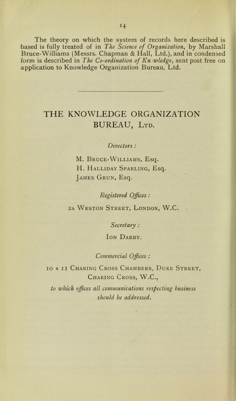 H The theory on which the system of records here described is based is fully treated of in The Science of Organization, by Marshall Bruce-Williams (Messrs. Chapman & Hall, Ltd.), and in condensed form is described in The Co-ordination of Knowledge, sent post free on application to Knowledge Organization Bureau, Ltd. THE KNOWLEDGE ORGANIZATION BUREAU, Ltd. Directors : M. Bruce-Williams, Esq. H. Halliday Sparling, Esq. James Grun, Esq. Registered Offices : 2a Weston Street, London, W.C. Secretary : Ion Darby. Commercial Offices : io & ii Charing Cross Chambers, Duke Street, Charing Cross, W.C.. to which offices all communications respecting business should be addressed.
