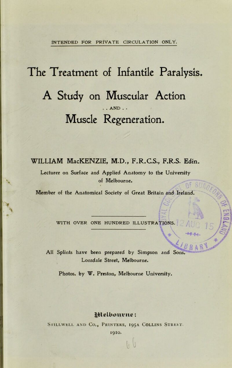 The Treatment of Infantile Paralysis. A Study on Muscular Action Muscle Regeneration. WILLIAM MacKENZIE, M.D., F.R.C.S., F.R.S. Edin. of Melbourne. Member of the Anatomical Society of Great Britain and Ireland. WITH OVER ONE HUNDRED ILLUSTRATIONS. All Splints have been prepared by Simpson and Sons, Lonsdale Street, Melbourne. Photos, by W. Preston, Melbourne University, ptelbommc; Stillwell and Co., Printers, 195A Collins Street. 1910. ..AND . . Lecturer on Surface and Applied Anatomy to the University