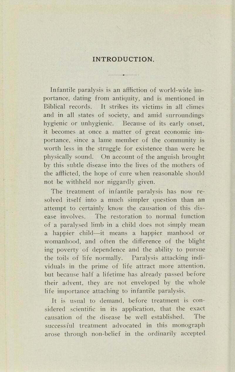 INTRODUCTION. Infantile paralysis is an affliction of world-wide im- portance, dating from antiquity, and is mentioned in Biblical records. It strikes its victims in all climes and in all states of society, and amid surroundings hygienic or unhygienic. Because of its early onset, it becomes at once a matter of great economic im- portance, since a lame member of the community is worth less in the struggle for existence than were he physically sound. On account of the anguish brought by this subtle disease into the lives of the mothers of the afflicted, the hope of cure when reasonable should not be withheld nor niggardly given. The treatment of infantile paralysis has now re- solved itself into a much simpler question than an attempt to certainly know the causation of this dis- ease involves. The restoration to normal function of a paralysed limb in a child does not simply mean a happier child—it means a happier manhood or womanhood, and often the difference of the blight ing poverty of dependence and the ability to pursue the toils of life normally. Paralysis attacking indi- viduals in the prime of life attract more attention, but because half a lifetime has already passed before their advent, they are not enveloped by the whole life importance attaching to infantile paralysis. It is usual to demand, before treatment is con- sidered scientific in its application, that the exact causation of the disease be well established. L he successful treatment advocated in this monograph arose through non-belief in the ordinarily accepted