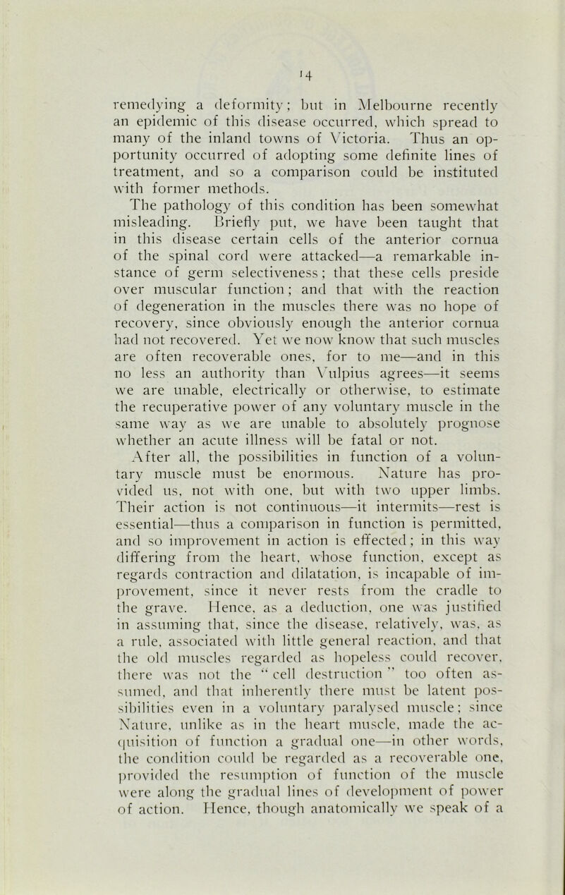 remedying a deformity; but in Melbourne recently an epidemic of this disease occurred, which spread to many of the inland towns of Victoria. Thus an op- portunity occurred of adopting some definite lines of treatment, and so a comparison could be instituted with former methods. The pathology of this condition has been somewhat misleading. Briefly put, we have been taught that in this disease certain cells of the anterior cornua of the spinal cord were attacked—a remarkable in- stance of germ selectiveness; that these cells preside over muscular function; and that with the reaction of degeneration in the muscles there was no hope of recovery, since obviously enough the anterior cornua had not recovered. Yet we now know that such muscles are often recoverable ones, for to me—and in this no less an authority than Vulpius agrees—it seems we are unable, electrically or otherwise, to estimate the recuperative power of any voluntary muscle in the same way as we are unable to absolutely prognose whether an acute illness will be fatal or not. After all, the possibilities in function of a volun- tary muscle must be enormous. Nature has pro- vided us, not with one, but with two upper limbs. Their action is not continuous—it intermits—rest is essential—thus a comparison in function is permitted, and so improvement in action is effected; in this way differing from the heart, whose function, except as regards contraction and dilatation, is incapable of im- provement, since it never rests from the cradle to the grave. Hence, as a deduction, one was justified in assuming that, since the disease, relatively, was. as a rule, associated with little general reaction, and that the old muscles regarded as hopeless could recover, there was not the “ cell destruction ’ too often as- sumed, and that inherently there must be latent pos- sibilities even in a voluntary paralysed muscle; since Nature, unlike as in the heart muscle, made the ac- quisition of function a gradual one—in other words, the condition could be regarded as a recoverable one, provided the resumption of function of the muscle were along the gradual lines of development of power of action. Hence, though anatomically we speak of a
